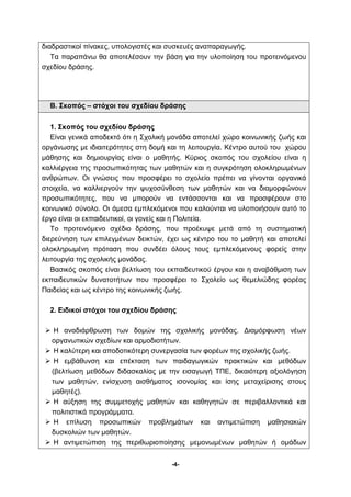 διαδραστικοί πίνακες, υπολογιστές και συσκευές αναπαραγωγής. 
Τα παραπάνω θα αποτελέσουν την βάση για την υλοποίηση του προτεινόμενου 
-4- 
σχεδίου δράσης. 
Β. Σκοπός – στόχοι του σχεδίου δράσης 
1. Σκοπός του σχεδίου δράσης 
Είναι γενικά αποδεκτό ότι η Σχολική μονάδα αποτελεί χώρο κοινωνικής ζωής και 
οργάνωσης με ιδιαιτερότητες στη δομή και τη λειτουργία. Κέντρο αυτού του χώρου 
μάθησης και δημιουργίας είναι ο μαθητής. Κύριος σκοπός του σχολείου είναι η 
καλλιέργεια της προσωπικότητας των μαθητών και η συγκρότηση ολοκληρωμένων 
ανθρώπων. Οι γνώσεις που προσφέρει το σχολείο πρέπει να γίνονται οργανικά 
στοιχεία, να καλλιεργούν την ψυχοσύνθεση των μαθητών και να διαμορφώνουν 
προσωπικότητες, που να μπορούν να εντάσσονται και να προσφέρουν στο 
κοινωνικό σύνολο. Οι άμεσα εμπλεκόμενοι που καλούνται να υλοποιήσουν αυτό το 
έργο είναι οι εκπαιδευτικοί, οι γονείς και η Πολιτεία. 
Το προτεινόμενο σχέδιο δράσης, που προέκυψε μετά από τη συστηματική 
διερεύνηση των επιλεγμένων δεικτών, έχει ως κέντρο του το μαθητή και αποτελεί 
ολοκληρωμένη πρόταση που συνδέει όλους τους εμπλεκόμενους φορείς στην 
λειτουργία της σχολικής μονάδας. 
Βασικός σκοπός είναι βελτίωση του εκπαιδευτικού έργου και η αναβάθμιση των 
εκπαιδευτικών δυνατοτήτων που προσφέρει το Σχολείο ως θεμελιώδης φορέας 
Παιδείας και ως κέντρο της κοινωνικής ζωής. 
2. Ειδικοί στόχοι του σχεδίου δράσης 
 Η αναδιάρθρωση των δομών της σχολικής μονάδας. Διαμόρφωση νέων 
οργανωτικών σχεδίων και αρμοδιοτήτων. 
 Η καλύτερη και αποδοτικότερη συνεργασία των φορέων της σχολικής ζωής. 
 Η εμβάθυνση και επέκταση των παιδαγωγικών πρακτικών και μεθόδων 
(βελτίωση μεθόδων διδασκαλίας με την εισαγωγή ΤΠΕ, δικαιότερη αξιολόγηση 
των μαθητών, ενίσχυση αισθήματος ισονομίας και ίσης μεταχείρισης στους 
μαθητές). 
 Η αύξηση της συμμετοχής μαθητών και καθηγητών σε περιβαλλοντικά και 
πολιτιστικά προγράμματα. 
 Η επίλυση προσωπικών προβλημάτων και αντιμετώπιση μαθησιακών 
δυσκολιών των μαθητών. 
 Η αντιμετώπιση της περιθωριοποίησης μεμονωμένων μαθητών ή ομάδων 
 