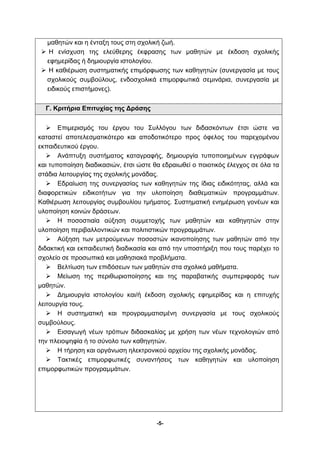 μαθητών και η ένταξη τους στη σχολική ζωή. 
 Η ενίσχυση της ελεύθερης έκφρασης των μαθητών με έκδοση σχολικής 
-5- 
εφημερίδας ή δημιουργία ιστολογίου. 
 Η καθιέρωση συστηματικής επιμόρφωσης των καθηγητών (συνεργασία με τους 
σχολικούς συμβούλους, ενδοσχολικά επιμορφωτικά σεμινάρια, συνεργασία με 
ειδικούς επιστήμονες). 
Γ. Κριτήρια Επιτυχίας της Δράσης 
 Επιμερισμός του έργου του Συλλόγου των διδασκόντων έτσι ώστε να 
καταστεί αποτελεσματικότερο και αποδοτικότερο προς όφελος του παρεχομένου 
εκπαιδευτικού έργου. 
 Ανάπτυξη συστήματος καταγραφής, δημιουργία τυποποιημένων εγγράφων 
και τυποποίηση διαδικασιών, έτσι ώστε θα εδραιωθεί ο ποιοτικός έλεγχος σε όλα τα 
στάδια λειτουργίας της σχολικής μονάδας. 
 Εδραίωση της συνεργασίας των καθηγητών της ίδιας ειδικότητας, αλλά και 
διαφορετικών ειδικοτήτων για την υλοποίηση διαθεματικών προγραμμάτων. 
Καθιέρωση λειτουργίας συμβουλίου τμήματος. Συστηματική ενημέρωση γονέων και 
υλοποίηση κοινών δράσεων. 
 Η ποσοστιαία αύξηση συμμετοχής των μαθητών και καθηγητών στην 
υλοποίηση περιβαλλοντικών και πολιτιστικών προγραμμάτων. 
 Αύξηση των μετρούμενων ποσοστών ικανοποίησης των μαθητών από την 
διδακτική και εκπαιδευτική διαδικασία και από την υποστήριξη που τους παρέχει το 
σχολείο σε προσωπικά και μαθησιακά προβλήματα. 
 Βελτίωση των επιδόσεων των μαθητών στα σχολικά μαθήματα. 
 Μείωση της περιθωριοποίησης και της παραβατικής συμπεριφοράς των 
μαθητών. 
 Δημιουργία ιστολογίου και/ή έκδοση σχολικής εφημερίδας και η επιτυχής 
λειτουργία τους. 
 Η συστηματική και προγραμματισμένη συνεργασία με τους σχολικούς 
συμβούλους. 
 Εισαγωγή νέων τρόπων διδασκαλίας με χρήση των νέων τεχνολογιών από 
την πλειοψηφία ή το σύνολο των καθηγητών. 
 Η τήρηση και οργάνωση ηλεκτρονικού αρχείου της σχολικής μονάδας. 
 Τακτικές επιμορφωτικές συναντήσεις των καθηγητών και υλοποίηση 
επιμορφωτικών προγραμμάτων. 
 