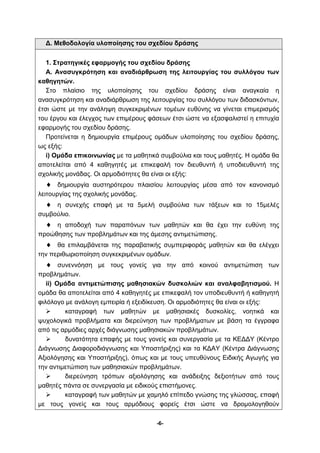 Δ. Μεθοδολογία υλοποίησης του σχεδίου δράσης 
1. Στρατηγικές εφαρμογής του σχεδίου δράσης 
Α. Ανασυγκρότηση και αναδιάρθρωση της λειτουργίας του συλλόγου των 
-6- 
καθηγητών. 
Στο πλαίσιο της υλοποίησης του σχεδίου δράσης είναι αναγκαία η 
ανασυγκρότηση και αναδιάρθρωση της λειτουργίας του συλλόγου των διδασκόντων, 
έτσι ώστε με την ανάληψη συγκεκριμένων τομέων ευθύνης να γίνεται επιμερισμός 
του έργου και έλεγχος των επιμέρους φάσεων έτσι ώστε να εξασφαλιστεί η επιτυχία 
εφαρμογής του σχεδίου δράσης. 
Προτείνεται η δημιουργία επιμέρους ομάδων υλοποίησης του σχεδίου δράσης, 
ως εξής: 
i) Ομάδα επικοινωνίας με τα μαθητικά συμβούλια και τους μαθητές. Η ομάδα θα 
αποτελείται από 4 καθηγητές με επικεφαλή τον διευθυντή ή υποδιευθυντή της 
σχολικής μονάδας. Οι αρμοδιότητες θα είναι οι εξής: 
♦ δημιουργία αυστηρότερου πλαισίου λειτουργίας μέσα από τον κανονισμό 
λειτουργίας της σχολικής μονάδας. 
♦ η συνεχής επαφή με τα 5μελή συμβούλια των τάξεων και το 15μελές 
συμβούλιο. 
♦ η αποδοχή των παραπόνων των μαθητών και θα έχει την ευθύνη της 
προώθησης των προβλημάτων και της άμεσης αντιμετώπισης. 
♦ θα επιλαμβάνεται της παραβατικής συμπεριφοράς μαθητών και θα ελέγχει 
την περιθωριοποίηση συγκεκριμένων ομάδων. 
♦ συνεννόηση με τους γονείς για την από κοινού αντιμετώπιση των 
προβλημάτων. 
ii) Ομάδα αντιμετώπισης μαθησιακών δυσκολιών και αναλφαβητισμού. Η 
ομάδα θα αποτελείται από 4 καθηγητές με επικεφαλή τον υποδιευθυντή ή καθηγητή 
φιλόλογο με ανάλογη εμπειρία ή εξειδίκευση. Οι αρμοδιότητες θα είναι οι εξής: 
 καταγραφή των μαθητών με μαθησιακές δυσκολίες, νοητικά και 
ψυχολογικά προβλήματα και διερεύνηση των προβλήματων με βάση τα έγγραφα 
από τις αρμόδιες αρχές διάγνωσης μαθησιακών προβλημάτων. 
 δυνατότητα επαφής με τους γονείς και συνεργασία με τα ΚΕΔΔΥ (Κέντρο 
Διάγνωσης Διαφοροδιάγνωσης και Υποστήριξης) και τα ΚΔΑΥ (Κέντρα Διάγνωσης 
Αξιολόγησης και Υποστήριξης), όπως και με τους υπευθύνους Ειδικής Αγωγής για 
την αντιμετώπιση των μαθησιακών προβλημάτων. 
 διερεύνηση τρόπων αξιολόγησης και ανάδειξης δεξιοτήτων από τους 
μαθητές πάντα σε συνεργασία με ειδικούς επιστήμονες. 
 καταγραφή των μαθητών με χαμηλό επίπεδο γνώσης της γλώσσας, επαφή 
με τους γονείς και τους αρμόδιους φορείς έτσι ώστε να δρομολογηθούν 
 
