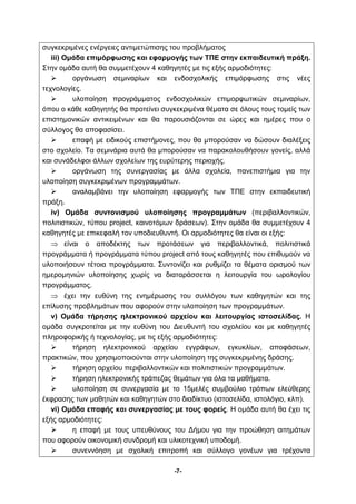 συγκεκριμένες ενέργειες αντιμετώπισης του προβλήματος 
iii) Ομάδα επιμόρφωσης και εφαρμογής των ΤΠΕ στην εκπαιδευτική πράξη. 
Στην ομάδα αυτή θα συμμετέχουν 4 καθηγητές με τις εξής αρμοδιότητες: 
 οργάνωση σεμιναρίων και ενδοσχολικής επιμόρφωσης στις νέες 
-7- 
τεχνολογίες. 
 υλοποίηση προγράμματος ενδοσχολικών επιμορφωτικών σεμιναρίων, 
όπου ο κάθε καθηγητής θα προτείνει συγκεκριμένα θέματα σε όλους τους τομείς των 
επιστημονικών αντικειμένων και θα παρουσιάζονται σε ώρες και ημέρες που ο 
σύλλογος θα αποφασίσει. 
 επαφή με ειδικούς επιστήμονες, που θα μπορούσαν να δώσουν διαλέξεις 
στο σχολείο. Τα σεμινάρια αυτά θα μπορούσαν να παρακολουθήσουν γονείς, αλλά 
και συνάδελφοι άλλων σχολείων της ευρύτερης περιοχής. 
 οργάνωση της συνεργασίας με άλλα σχολεία, πανεπιστήμια για την 
υλοποίηση συγκεκριμένων προγραμμάτων. 
 αναλαμβάνει την υλοποίηση εφαρμογής των ΤΠΕ στην εκπαιδευτική 
πράξη. 
iv) Ομάδα συντονισμού υλοποίησης προγραμμάτων (περιβαλλοντικών, 
πολιτιστικών, τύπου project, καινοτόμων δράσεων). Στην ομάδα θα συμμετέχουν 4 
καθηγητές με επικεφαλή τον υποδιευθυντή. Οι αρμοδιότητες θα είναι οι εξής: 
⇒ είναι ο αποδέκτης των προτάσεων για περιβαλλοντικά, πολιτιστικά 
προγράμματα ή προγράμματα τύπου project από τους καθηγητές που επιθυμούν να 
υλοποιήσουν τέτοια προγράμματα. Συντονίζει και ρυθμίζει τα θέματα ορισμού των 
ημερομηνιών υλοποίησης χωρίς να διαταράσσεται η λειτουργία του ωρολογίου 
προγράμματος. 
⇒ έχει την ευθύνη της ενημέρωσης του συλλόγου των καθηγητών και της 
επίλυσης προβλημάτων που αφορούν στην υλοποίηση των προγραμμάτων. 
v) Ομάδα τήρησης ηλεκτρονικού αρχείου και λειτουργίας ιστοσελίδας. Η 
ομάδα συγκροτείται με την ευθύνη του Διευθυντή του σχολείου και με καθηγητές 
πληροφορικής ή τεχνολογίας, με τις εξής αρμοδιότητες: 
 τήρηση ηλεκτρονικού αρχείου εγγράφων, εγκυκλίων, αποφάσεων, 
πρακτικών, που χρησιμοποιούνται στην υλοποίηση της συγκεκριμένης δράσης. 
 τήρηση αρχείου περιβαλλοντικών και πολιτιστικών προγραμμάτων. 
 τήρηση ηλεκτρονικής τράπεζας θεμάτων για όλα τα μαθήματα. 
 υλοποίηση σε συνεργασία με το 15μελές συμβούλιο τρόπων ελεύθερης 
έκφρασης των μαθητών και καθηγητών στο διαδίκτυο (ιστοσελίδα, ιστολόγιο, κλπ). 
vi) Ομάδα επαφής και συνεργασίας με τους φορείς. Η ομάδα αυτή θα έχει τις 
εξής αρμοδιότητες: 
 η επαφή με τους υπευθύνους του Δήμου για την προώθηση αιτημάτων 
που αφορούν οικονομική συνδρομή και υλικοτεχνική υποδομή. 
 συνεννόηση με σχολική επιτροπή και σύλλογο γονέων για τρέχοντα 
 