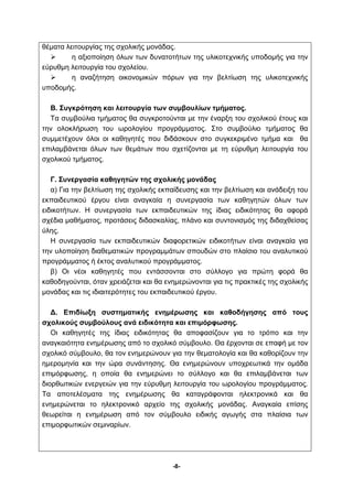 θέματα λειτουργίας της σχολικής μονάδας. 
 η αξιοποίηση όλων των δυνατοτήτων της υλικοτεχνικής υποδομής για την 
-8- 
εύρυθμη λειτουργία του σχολείου. 
 η αναζήτηση οικονομικών πόρων για την βελτίωση της υλικοτεχνικής 
υποδομής. 
Β. Συγκρότηση και λειτουργία των συμβουλίων τμήματος. 
Τα συμβούλια τμήματος θα συγκροτούνται με την έναρξη του σχολικού έτους και 
την ολοκλήρωση του ωρολογίου προγράμματος. Στο συμβούλιο τμήματος θα 
συμμετέχουν όλοι οι καθηγητές που διδάσκουν στο συγκεκριμένο τμήμα και θα 
επιλαμβάνεται όλων των θεμάτων που σχετίζονται με τη εύρυθμη λειτουργία του 
σχολικού τμήματος. 
Γ. Συνεργασία καθηγητών της σχολικής μονάδας 
α) Για την βελτίωση της σχολικής εκπαίδευσης και την βελτίωση και ανάδειξη του 
εκπαιδευτικού έργου είναι αναγκαία η συνεργασία των καθηγητών όλων των 
ειδικοτήτων. Η συνεργασία των εκπαιδευτικών της ίδιας ειδικότητας θα αφορά 
σχέδια μαθήματος, προτάσεις διδασκαλίας, πλάνο και συντονισμός της διδαχθείσας 
ύλης. 
Η συνεργασία των εκπαιδευτικών διαφορετικών ειδικοτήτων είναι αναγκαία για 
την υλοποίηση διαθεματικών προγραμμάτων σπουδών στο πλαίσιο του αναλυτικού 
προγράμματος ή έκτος αναλυτικού προγράμματος. 
β) Οι νέοι καθηγητές που εντάσσονται στο σύλλογο για πρώτη φορά θα 
καθοδηγούνται, όταν χρειάζεται και θα ενημερώνονται για τις πρακτικές της σχολικής 
μονάδας και τις ιδιαιτερότητες του εκπαιδευτικού έργου. 
Δ. Επιδίωξη συστηματικής ενημέρωσης και καθοδήγησης από τους 
σχολικούς συμβούλους ανά ειδικότητα και επιμόρφωσης. 
Οι καθηγητές της ίδιας ειδικότητας θα αποφασίζουν για το τρόπο και την 
αναγκαιότητα ενημέρωσης από το σχολικό σύμβουλο. Θα έρχονται σε επαφή με τον 
σχολικό σύμβουλο, θα τον ενημερώνουν για την θεματολογία και θα καθορίζουν την 
ημερομηνία και την ώρα συνάντησης. Θα ενημερώνουν υποχρεωτικά την ομάδα 
επιμόρφωσης, η οποία θα ενημερώνει το σύλλογο και θα επιλαμβάνεται των 
διορθωτικών ενεργειών για την εύρυθμη λειτουργία του ωρολογίου προγράμματος. 
Τα αποτελέσματα της ενημέρωσης θα καταγράφονται ηλεκτρονικά και θα 
ενημερώνεται το ηλεκτρονικό αρχείο της σχολικής μονάδας. Αναγκαία επίσης 
θεωρείται η ενημέρωση από τον σύμβουλο ειδικής αγωγής στα πλαίσια των 
επιμορφωτικών σεμιναρίων. 
 