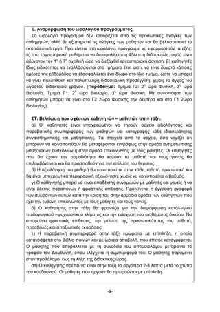 Ε. Αναμόρφωση του ωρολογίου προγράμματος. 
Το ωρολόγιο πρόγραμμα δεν καθορίζεται από τις προσωπικές ανάγκες των 
καθηγητών, αλλά θα εξυπηρετεί τις ανάγκες των μαθητών και θα βελτιστοποιεί το 
εκπαιδευτικό έργο. Προτείνεται στο ωρολόγιο πρόγραμμα να εφαρμοστούν τα εξής: 
α) στα εργαστηριακά μαθήματα να διασφαλίζεται η 45λεπτη διδασκαλία, αφού είναι 
αδύνατον την 1η ή 7η σχολική ώρα να διεξαχθεί εργαστηριακή άσκηση. β) καθηγητές 
ίδιας ειδικότητας να εναλλάσσονται στα τμήματα έτσι ώστε να είναι δυνατό κάποιες 
ημέρες της εβδομάδος να εξασφαλίζεται ένα δίωρο στο ίδιο τμήμα, ώστε να μπορεί 
να γίνει πολύπλοκη και πολύπλευρη διδασκαλική προσέγγιση, χωρίς το άγχος του 
λιγοστού διδακτικού χρόνου. (Παράδειγμα: Τμήμα Γ2: 2η ώρα Φυσική, 3η ώρα 
Βιολογία, Τμήμα Γ1: 2η ώρα Βιολογία, 3η ώρα Φυσική. Με συνεννόηση των 
καθηγητών μπορεί να γίνει στο Γ2 2ώρο Φυσικής την Δευτέρα και στο Γ1 2ώρο 
Βιολογίας). 
ΣΤ. Βελτίωση των σχέσεων καθηγητών – μαθητών στην τάξη. 
α) Οι καθηγητές είναι υποχρεωμένοι να τηρούν αρχείο αξιολόγησης και 
παραβατικής συμπεριφοράς των μαθητών και καταγραφής κάθε ιδιαιτερότητας 
συναισθηματικής και μαθησιακής. Τα στοιχεία από το αρχείο, όσα νομίζει ότι 
μπορούν να κοινοποιηθούν θα μεταφέρονται εγγράφως στην ομάδα αντιμετώπισης 
μαθησιακών δυσκολιών ή στην ομάδα επικοινωνίας με τους μαθητές. Οι καθηγητές 
που θα έχουν την αρμοδιότητα θα καλούν το μαθητή και τους γονείς θα 
επιλαμβάνονται και θα προσπαθούν για την επίλυση του θέματος. 
β) Η αξιολόγηση του μαθητή θα κοινοποιείται στον κάθε μαθητή προσωπικά και 
θα είναι υποχρεωτικά περιγραφική αξιολόγηση, χωρίς να κοινοποιείται ο βαθμός. 
γ) Ο καθηγητής μπορεί να είναι αποδέκτης συνομιλιών με μαθητές και γονείς ή να 
είναι δέκτης παραπόνων ή φραστικής επίθεσης. Προτείνεται η έγγραφη αναφορά 
των συμβάντων αυτών κατά την κρίση του στην αρμόδια ομάδα των καθηγητών που 
έχει την ευθύνη επικοινωνίας με τους μαθητές και τους γονείς. 
δ) Ο καθηγητής στην τάξη θα φροντίζει για την διαμόρφωση κατάλληλου 
παιδαγωγικού –ψυχολογικού κλίματος και την ενίσχυση του αισθήματος δικαίου. Να 
αποφεύγει φραστικές επιθέσεις, την μείωση της προσωπικότητας του μαθητή, 
προσβολές και απαξιωτικές εκφράσεις. 
ε) Η παραβατική συμπεριφορά στην τάξη τιμωρείται με επίπληξη, η οποία 
καταγράφεται στο βιβλίο ποινών και με ωριαία αποβολή, που επίσης καταγράφεται. 
Ο μαθητής που αποβάλλεται με τη συνοδεία του απουσιολόγου μεταβαίνει το 
γραφείο του Διευθυντή, όπου ελέγχεται η συμπεριφορά του. Ο μαθητής παραμένει 
στον προθάλαμο, έως τη λήξη της διδακτικής ώρας. 
στ) Ο καθηγητής πρέπει να είναι στην τάξη το αργότερο 2-3 λεπτά μετά το χτύπο 
του κουδουνιού. Οι μαθητές που αργούν θα τιμωρούνται με επίπληξη. 
-9- 
 