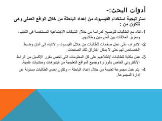 أدوات البحث:- 
استراتيجية استخدام الفيسبوك من إعداد الباحثة من خلل  الواقع العملى وهى 
تتكون من : 
-1 لقاء مع الطالبات لتوضيح الدراسة من خلل  الشبكات الجتتماعية المستخدمة في التعليم، 
وتعزيز العلقات بيين المدرسين وطلبيهم. 
-2 الشراف على عمل صفحات للطالبات من خلل  الفيسبوك والنختباه إلى أمان وضبط 
الخصائص لهم حتى ل يمكن اختراق تلك الصفحات. 
-3 عمل مكتبة للطالبات لطلعهم على كسل المعلومات التي تخص مقرر الكسسيل من الرابيط 
اللكترونخي الخاص بيالوزارة وجتميع المواقع التعليمية من فيديوهات ومنتديات علمية. 
-4 يتم عمل مجموعة تعليمة من خلل  إعداد الباحثة – وتكون إحدى الطالبات مسئولة عن 
إدارة المجموعة. 
 