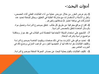 أدوات البحث:- 
-5 يتم عرض المقرر من خلل  عروض عملية من أداء الطالبات الفعلي أثناء الحصص، 
ولطرح الستئلة والستتفسارات مع مشاركة الطلبة في التعليق، ويمكن للباحثة تحديد عدد 
المشاركات في موقعة اختيار 3 صدقاتهم وتغيرهم . 
-6 اقتراح مواقع جغرافية عن طريق كل طالب تتعلق بموضوع الدراستة، وتحميل مواد 
بالوستائل المتعددة تتعلق بالحصص الدراستية. 
-7 التشجيع على استتخدام الشبكة الجتماعية المفضلة لدى الطلب  في عقد حوار ومناقشة 
مواضيع دراستية بإشراف الباحثة. 
-8 تحديد مواقع على النترنت بما في ذلك صفحات ويكيبديا الخاصة بموضوع الدراستة 
وتكليف الطالبات بقراءة ناقدة لها أو تلخيصها كجزء من الواجب المنزلي ووضع ذلك في 
الجروب  الخاص بهم. 
-9 تكليف الطالبات بالقيام بعملية البحث عن مصادر المعرفة المتعلة بموضوع الدراستة. 
 