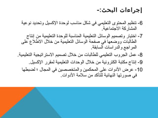 إجراءات البحث:- 
-6 تنظيم المحتوى التعليمي في شكل مناستب لوحدة الكسيل وتحديد نوعية 
المشاركة الجتماعية. 
-7 اختيار وتصميم الوستائل التعليمية المناستبة للوحدة التعليمية من إنتاج 
الطالبات ووضعها في صفحة الوستائل التعليمية من خلل  الطلع على 
المراجع والدراستات السابقة. 
-8 عمل الجروب  التعليمي للطالبات من خلل  تصميم الستتراتيجية التعليمية. 
-9 إنتاج مكتبة الكترونية من خلل  الوحدات التعليمية لمقرر الكسيل. 
-10 عرض الدوات على المحكمين والمتخصصين في المجال  ؛ لضبطها 
في صورتها النهائية للتأكد من ستلمة الدوات. 
 