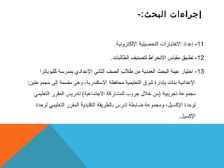 إجراءات البحث:- 
-11 إعداد الختبارات التحصيلية اللكترونية. 
-12 تطبيق مقياس النخراط لتصنيف الطالبات. 
-13 اختيار عينة البحث العمدية من طلب  الصف الثاني العدادي بمدرستة كليوباترا 
العدادية بنات بإدارة شرق التعليمية محافظة الستكندرية، وهى مقسمة إلى مجموعتين: 
مجموعة تجريبية (من خلل  جروب  للمشاركة الجتماعية) لتدريس المقرر التعليمي 
لوحدة الكسيل، ومجموعة ضابطة تدرس بالطريقة التقليدية المقرر التعليمي لوحدة 
الكسيل. 
 