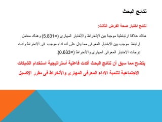 نتائج البحث 
نتائج اختبار صحة الفرض الثالث: 
هناك علقة ارتباطية موجبة بين النخراط والختبار المهارى (= 5.831 ) وهناك معامل 
ارتباط موجب بين الختبار المعرفى مما يدل  على أنه اداء موجب فى النخراط وأدت 
.( درجات الختبار المعرفى المهارى والنخراط (= 0.683 
يتضح مما سبق أن نتائج البحث أكدت فاعلية أستراتيجية استخدام الشبكات 
الجتماعية لتنمية الداء المعرفى المهارى ولالنخراط فى مقرر الكسيل 
 