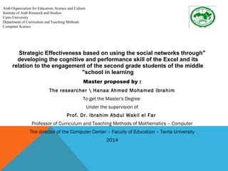 Strategic Effectiveness based on using the social networks through " 
developing the cognitive and performance skill of the Excel and its 
relation to the engagement of the second grade students of the middle 
"school in learning 
Master proposed by : 
The researcher  Hanaa Ahmed Mohamed Ibrahim 
To get the Master's Degree 
Under the supervision of 
Prof. Dr. Ibrahim Abdul Wakil el Far 
Professor of Curriculum and Teaching Methods of Mathematics – Computer 
The director of the Computer Center – Faculty of Education – Tanta University 
2014 
Arab Organization for Education, Science and Culture 
Institute of Arab Research and Studies 
Cairo University 
Department of Curriculum and Teaching Methods 
Computer Science 
