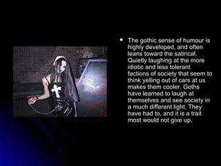  The gothic sseennssee ooff hhuummoouurr iiss 
hhiigghhllyy ddeevveellooppeedd,, aanndd oofftteenn 
lleeaannss ttoowwaarrdd tthhee ssaattiirriiccaall.. 
QQuuiieettllyy llaauugghhiinngg aatt tthhee mmoorree 
iiddiioottiicc aanndd lleessss ttoolleerraanntt 
ffaaccttiioonnss ooff ssoocciieettyy tthhaatt sseeeemm ttoo 
tthhiinnkk yyeelllliinngg oouutt ooff ccaarrss aatt uuss 
mmaakkeess tthheemm ccoooolleerr.. GGootthhss 
hhaavvee lleeaarrnneedd ttoo llaauugghh aatt 
tthheemmsseellvveess aanndd sseeee ssoocciieettyy iinn 
aa mmuucchh ddiiffffeerreenntt lliigghhtt.. TThheeyy 
hhaavvee hhaadd ttoo,, aanndd iitt iiss aa ttrraaiitt 
mmoosstt wwoouulldd nnoott ggiivvee uupp.. 
 