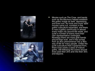  MMoovviieess ssuucchh aass TThhee CCrrooww,, aanndd bbaannddss 
ssuucchh aass tthhee BBaauuhhaauuss hheellppeedd eessttaabblliisshh 
tthhee ggootthhiicc iimmaaggee aass ddaarrkk,, ddeepprreessssiinngg,, 
aanndd eevveenn eevviill.. AAss mmoorree aanndd mmoorree ''ddaarrkk'' 
mmoovviieess ccaammee oouutt,, nnuummbbeerrss iinn tthhee 
ggootthhiicc ssuubbccuullttuurree eexxppaannddeedd,, aanndd tthheerree 
iiss nnooww aa ggootthhiicc ccoommmmuunniittyy iinn aallmmoosstt 
eevveerryy mmaajjoorr cciittyy aarroouunndd tthhee wwoorrlldd,, aanndd 
qquuiittee aa nnuummbbeerr ooff ttoowwnnss hhaavvee tthheeiirr 
oowwnn rreepprreesseennttaattiivvee ccoonnttiinnggeenntt.. 
NNoowwddaayyss tthheerree aarree mmoorree ggootthh bbaannddss 
aarroouunndd tthhaann eevveerr,, aanndd iitt hhaass ttuurrnneedd 
ffrroomm aann 8800''ss pphheennoommeennoonn iinnttoo aa 9900''ss 
wwaayy ooff lliiffee ffoorr mmaannyy ppeeooppllee.. UUnnlliikkee tthhee 
ppuunnkk ssuubbccuullttuurree tthhaatt iitt ssppaawwnneedd ffrroomm,, 
tthheerree eevveenn eexxiissttss aa ccllaassss ooff mmaattuurree 
ggootthhss,, ssttiillll ffoolllloowwiinngg tthhee sscceennee aarroouunndd 
eevveenn ppaasstt tthheeiirr 200''ss aanndd iinnttoo tthheeiirr 300''ss 
aanndd bbeeyyoonndd.. 
