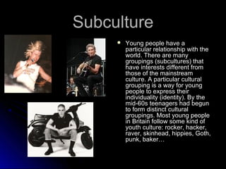 SSuubbccuullttuurree 
 YYoouunngg ppeeooppllee hhaavvee aa 
ppaarrttiiccuullaarr rreellaattiioonnsshhiipp wwiitthh tthhee 
wwoorrlldd.. TThheerree aarree mmaannyy 
ggrroouuppiinnggss ((ssuubbccuullttuurreess)) tthhaatt 
hhaavvee iinntteerreessttss ddiiffffeerreenntt ffrroomm 
tthhoossee ooff tthhee mmaaiinnssttrreeaamm 
ccuullttuurree.. AA ppaarrttiiccuullaarr ccuullttuurraall 
ggrroouuppiinngg iiss aa wwaayy ffoorr yyoouunngg 
ppeeooppllee ttoo eexxpprreessss tthheeiirr 
iinnddiivviidduuaalliittyy ((iiddeennttiittyy)).. BByy tthhee 
mmiidd--6600ss tteeeennaaggeerrss hhaadd bbeegguunn 
ttoo ffoorrmm ddiissttiinncctt ccuullttuurraall 
ggrroouuppiinnggss.. MMoosstt yyoouunngg ppeeooppllee 
iinn BBrriittaaiinn ffoollllooww ssoommee kkiinndd ooff 
yyoouutthh ccuullttuurree:: rroocckkeerr,, hhaacckkeerr,, 
rraavveerr,, sskkiinnhheeaadd,, hhiippppiieess,, GGootthh,, 
ppuunnkk,, bbaakkeerr…… 
 