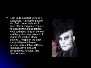  Goth in its ssiimmpplleesstt ffoorrmm,, iiss aa 
ssuubbccuullttuurree.. AA ggrroouupp ooff ppeeooppllee 
wwhhoo ffeeeell ccoommffoorrttaabbllee wwiitthhiinn 
eeaacchh ootthheerrss ccoommppaannyy.. TThheerree iiss 
nnoo ssppeecciiffiicc tthhiinngg tthhaatt ddeeffiinneess 
wwhhaatt yyoouu nneeeedd ttoo ddoo oorr bbee ttoo ffiitt 
iinnttoo tthhee ggootthh sscceennee ((eexxcceepptt ooff 
ccoouurrssee tthhee iimmpplliieedd bbllaacckk 
ccllootthhiinngg)).. PPeeooppllee iinn tthhee ggootthh 
sscceennee aallll hhaavvee ddiiffffeerreenntt 
mmuussiiccaall ttaasstteess,, ffoollllooww ddiiffffeerreenntt 
rreelliiggiioonnss,, hhaavvee ddiiffffeerreenntt 
ooccccuuppaattiioonnss,, hhoobbbbiieess,, aanndd 
ffaasshhiioonn sseennssee.. 
 
