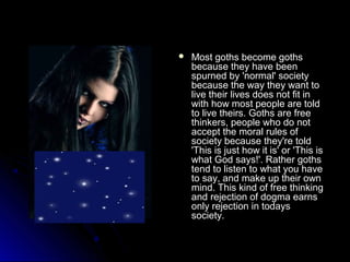  Most ggootthhss bbeeccoommee ggootthhss 
bbeeccaauussee tthheeyy hhaavvee bbeeeenn 
ssppuurrnneedd bbyy ''nnoorrmmaall'' ssoocciieettyy 
bbeeccaauussee tthhee wwaayy tthheeyy wwaanntt ttoo 
lliivvee tthheeiirr lliivveess ddooeess nnoott ffiitt iinn 
wwiitthh hhooww mmoosstt ppeeooppllee aarree ttoolldd 
ttoo lliivvee tthheeiirrss.. GGootthhss aarree ffrreeee 
tthhiinnkkeerrss,, ppeeooppllee wwhhoo ddoo nnoott 
aacccceepptt tthhee mmoorraall rruulleess ooff 
ssoocciieettyy bbeeccaauussee tthheeyy''rree ttoolldd 
''TThhiiss iiss jjuusstt hhooww iitt iiss'' oorr ''TThhiiss iiss 
wwhhaatt GGoodd ssaayyss!!''.. RRaatthheerr ggootthhss 
tteenndd ttoo lliisstteenn ttoo wwhhaatt yyoouu hhaavvee 
ttoo ssaayy,, aanndd mmaakkee uupp tthheeiirr oowwnn 
mmiinndd.. TThhiiss kkiinndd ooff ffrreeee tthhiinnkkiinngg 
aanndd rreejjeeccttiioonn ooff ddooggmmaa eeaarrnnss 
oonnllyy rreejjeeccttiioonn iinn ttooddaayyss 
ssoocciieettyy.. 
 