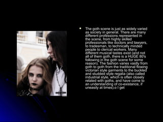  The goth scene iiss jjuusstt aass wwiiddeellyy vvaarriieedd 
aass ssoocciieettyy iinn ggeenneerraall.. TThheerree aarree mmaannyy 
ddiiffffeerreenntt pprrooffeessssiioonnss rreepprreesseenntteedd iinn 
tthhee sscceennee,, ffrroomm hhiigghhllyy sskkiilllleedd 
pprrooffeessssiioonnaallss lliikkee ddooccttoorrss aanndd llaawwyyeerrss,, 
ttoo ttrraaddeessmmaann,, ttoo tteecchhnniiccaallllyy mmiinnddeedd 
ppeeooppllee ttoo cclleerriiccaall wwoorrkkeerrss.. MMaannyy 
ddiiffffeerreenntt mmuussiiccaall ttaasstteess eexxiisstt ((aanndd nnoott 
aallll ooff tthheemm ggootthh,, tthheerree iiss aa HHUUGGEE 8800''ss 
ffoolllloowwiinngg iinn tthhee ggootthh sscceennee ffoorr ssoommee 
rreeaassoonn).. TThhee ffaasshhiioonn vvaarriieess vvaassttllyy ffrroomm 
ggootthh ttoo ggootthh ffrroomm tthhee ttrraaddiittiioonnaall fflloowwiinngg 
vviiccttoorriiaann ssttyyllee ggaarrmmeennttss ttoo tthhee bbuucckklleedd 
aanndd ssttuuddddeedd ssttyyllee rreeggaalliiaa ((aallssoo ccaalllleedd 
iinndduussttrriiaall ssttyyllee,, wwhhiicchh iiss oofftteenn cclloosseellyy 
rreellaatteedd wwiitthh ggootthhss,, aanndd hhaavvee ccoommee ttoo 
aann uunnddeerrssttaannddiinngg ooff ccoo--eexxiissttaannccee,, iiff 
uunneeaassiillyy aatt ttiimmeess)..oo II ggeett 
 
