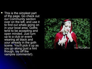  This iiss tthhee ssiimmpplleesstt ppaarrtt 
ooff tthhee ppaaggee.. GGoo cchheecckk oouutt 
oouurr CCoommmmuunniittyy sseeccttiioonn 
oovveerr oonn tthhee lleefftt,, aanndd uussee iitt 
ttoo ffiinndd oouutt wwhhaattss ggooiinngg oonn 
iinn yyoouurr llooccaall aarreeaa.. GGootthhss 
tteenndd ttoo bbee aacccceeppttiinngg aanndd 
ooppeenn mmiinnddeedd.. JJuusstt ttuurrnn 
uupp ttoo aa cclluubb oorr eevveenntt 
wweeaarriinngg aallll bbllaacckk aanndd 
yyoouurr aallrreeaaddyy iinn tthhee ggootthh 
sscceennee.. YYoouu''llll ppiicckk iitt uupp aass 
yyoouu ggoo aalloonngg ((jjuusstt aa hhiinntt 
tthhoouugghh,, llaayy ooffff tthhee 
vvaammppiirree ccoommmmeennttss!!).. 
 