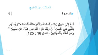 تأملات عن المنهج 
الدعــوة  
ٱدْع إِلَ ى سَبِيلِ رَب كَ بِٱلْحِكْمَةِ وَٱلْمَوْعِظَةِ ٱلْحَسَنَةِ وَ جَدِلْهُم 
بِٱلاتِى هِىَ أَحْسَنُ إِان رَباكَ ه وَ أَعْلَمُ بِمَن ضَال عَن سَ بِيلِهِ ﴾125 : وَهُوَ أَعْلَمُ بِٱلْمُهْتَدِينَ ﴿النحل 16 
4 عزت هلال 
 