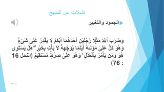 تأملات عن المنهج 
الجمود والتغيير  
وَضَرَبَ ٱاللَُّ مَثَ لَ ارجُلَيْنِ أَحَ دُهُمَ ا أَبْكَمُ لََّ يَقْدِرُ عَلَ ى شَىْ ءٍ 
وَهُوَ كَلٌّ عَلَ ى مَوْلَ ىه أَيْنَمَا يُوَ جههُّ لََّ يَأْتِ بِخَ يرٍ هَلْ يَسْتَوِى 
هُوَ وَمَن يَأْمُرُ بِٱلْعَدْلِ وَهُوَ عَ لَ ى صِ رَ طٍ مُّسْتَقِي مٍ ﴿النحل 16 
﴾76 : 
5 عزت هلال 
 
