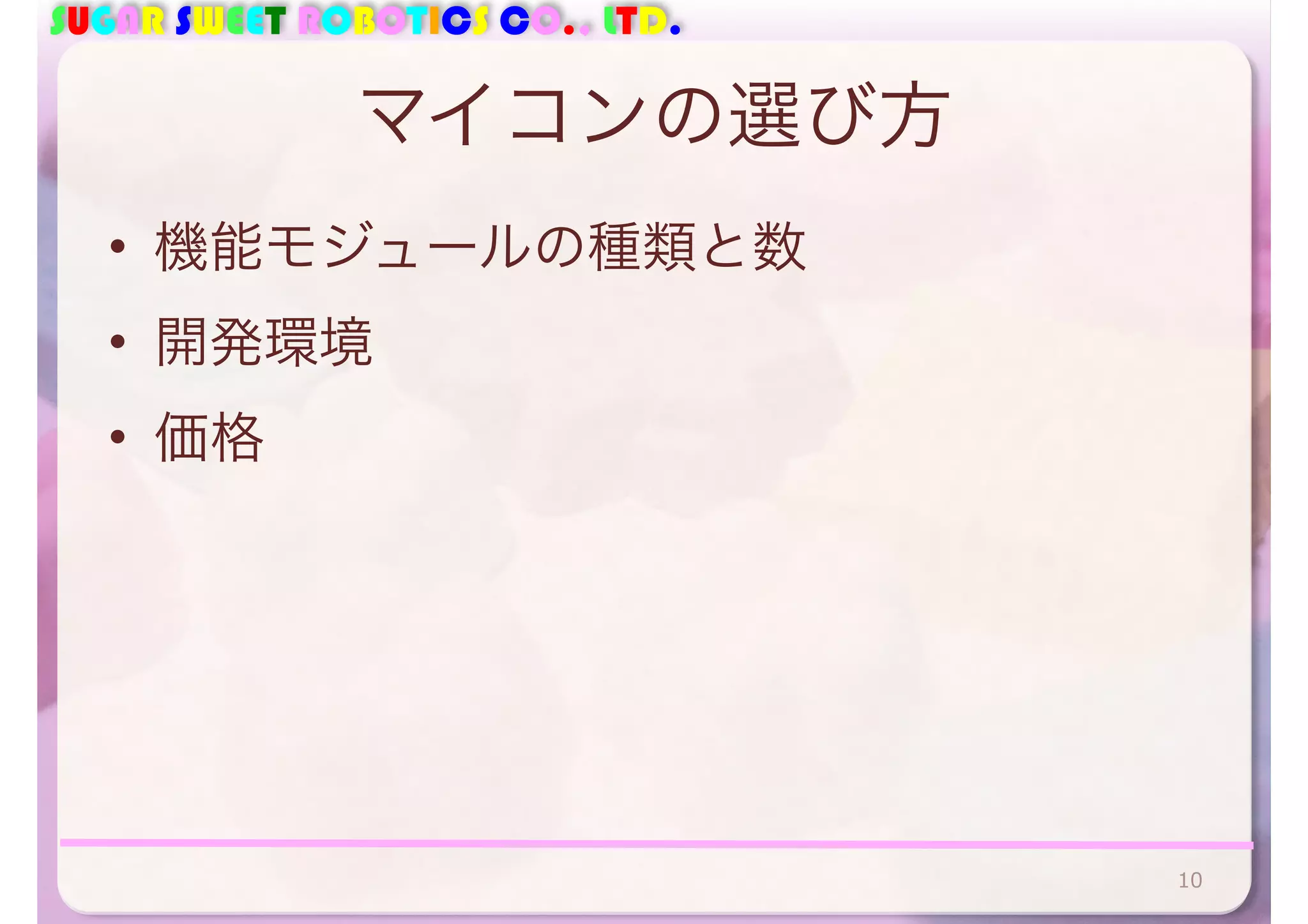 SUGAR SWEET ROBOTICS CO., LTD. 
マイコンの選び方 
• 機能モジュールの種類と数 
• 開発環境 
• 価格 
10 
 