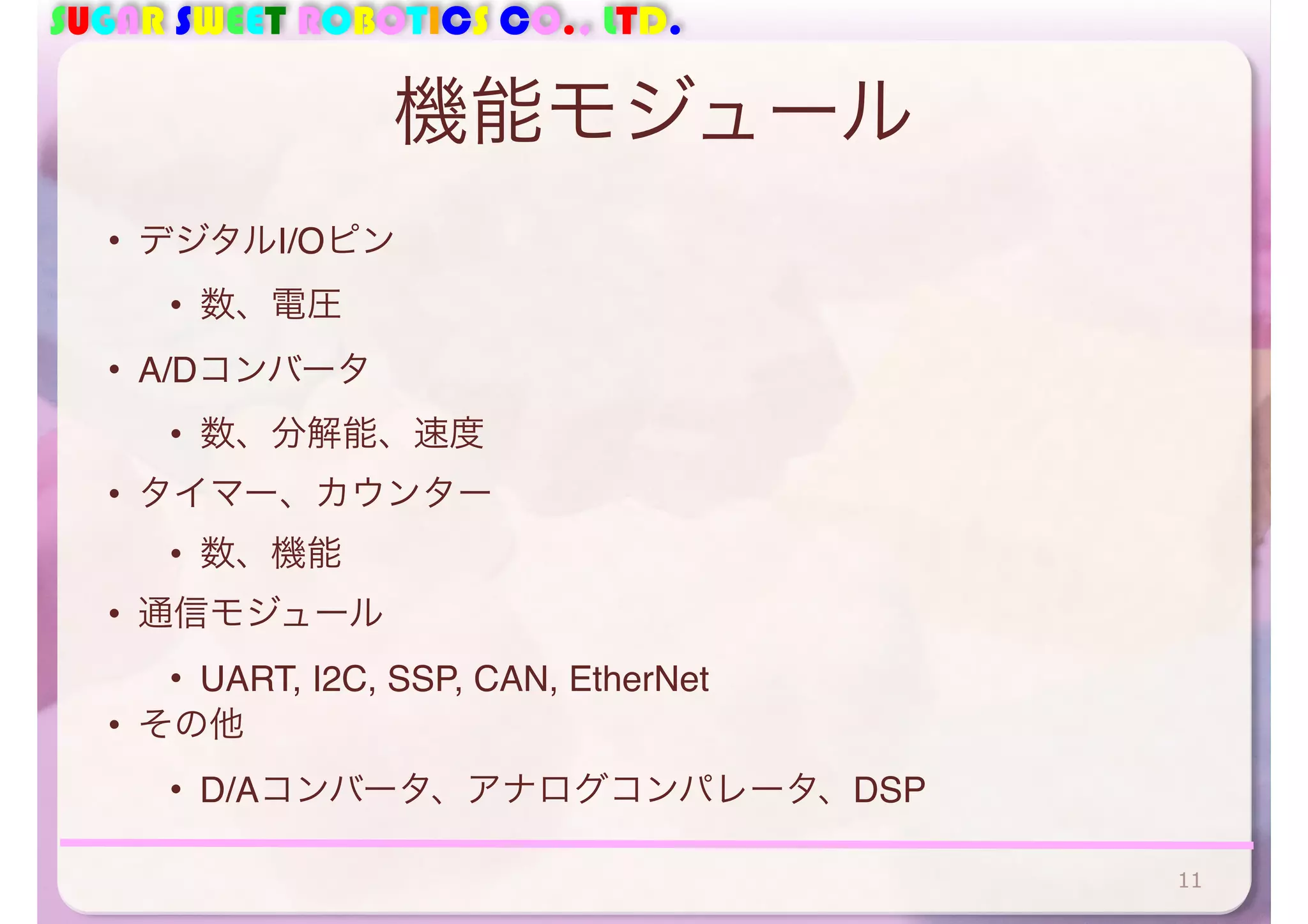 SUGAR SWEET ROBOTICS CO., LTD. 
機能モジュール 
• デジタルI/Oピン 
• 数、電圧 
• A/Dコンバータ 
• 数、分解能、速度 
• タイマー、カウンター 
• 数、機能 
• 通信モジュール 
• UART, I2C, SSP, CAN, EtherNet 
• その他 
• D/Aコンバータ、アナログコンパレータ、DSP 
11 
 