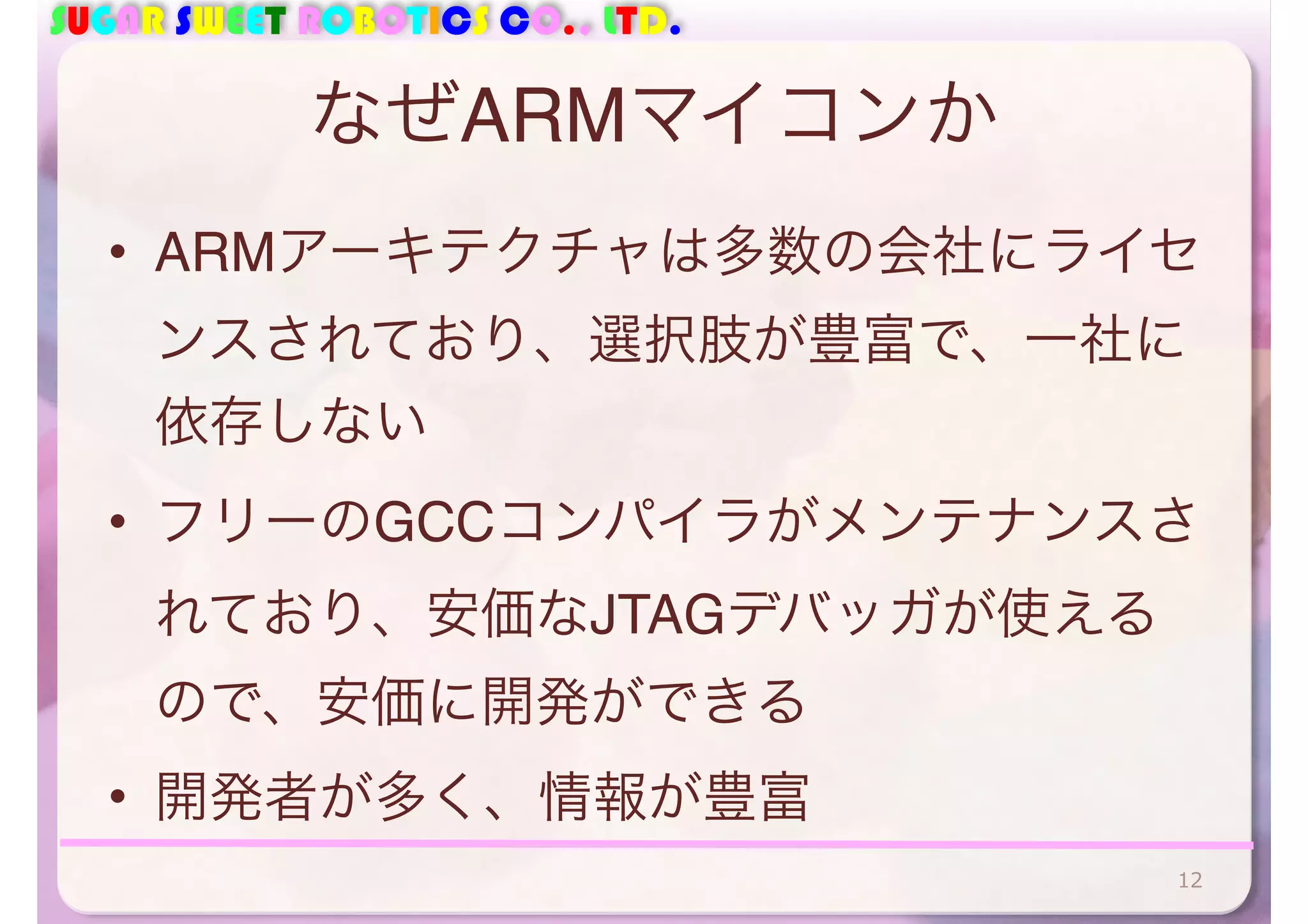 SUGAR SWEET ROBOTICS CO., LTD. 
なぜARMマイコンか 
• ARMアーキテクチャは多数の会社にライセ 
ンスされており、選択肢が豊富で、一社に 
依存しない 
• フリーのGCCコンパイラがメンテナンスさ 
れており、安価なJTAGデバッガが使える 
ので、安価に開発ができる 
• 開発者が多く、情報が豊富 
12 
 