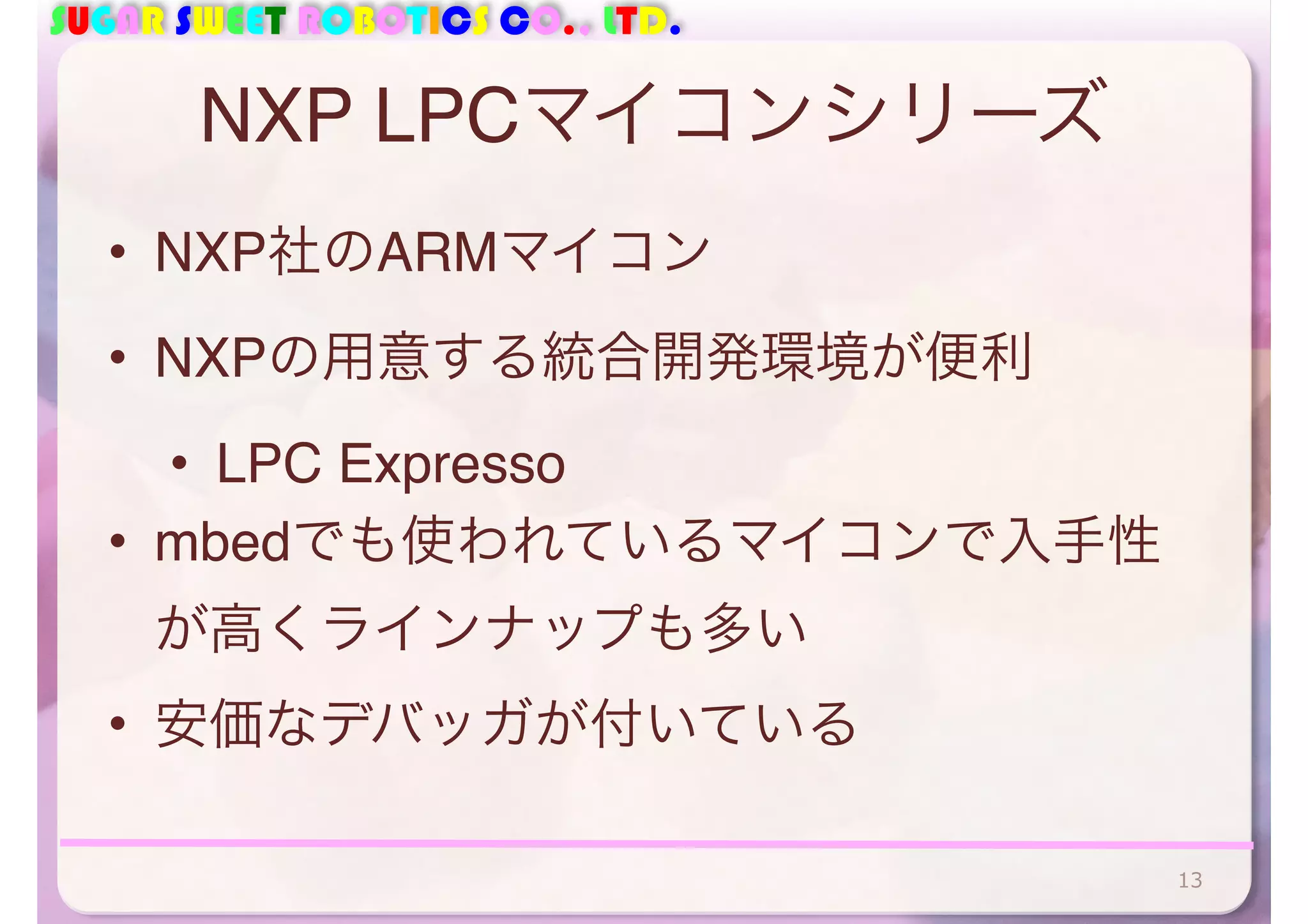 SUGAR SWEET ROBOTICS CO., LTD. 
NXP LPCマイコンシリーズ 
• NXP社のARMマイコン 
• NXPの用意する統合開発環境が便利 
• LPC Expresso 
• mbedでも使われているマイコンで入手性 
が高くラインナップも多い 
• 安価なデバッガが付いている 
13 
 