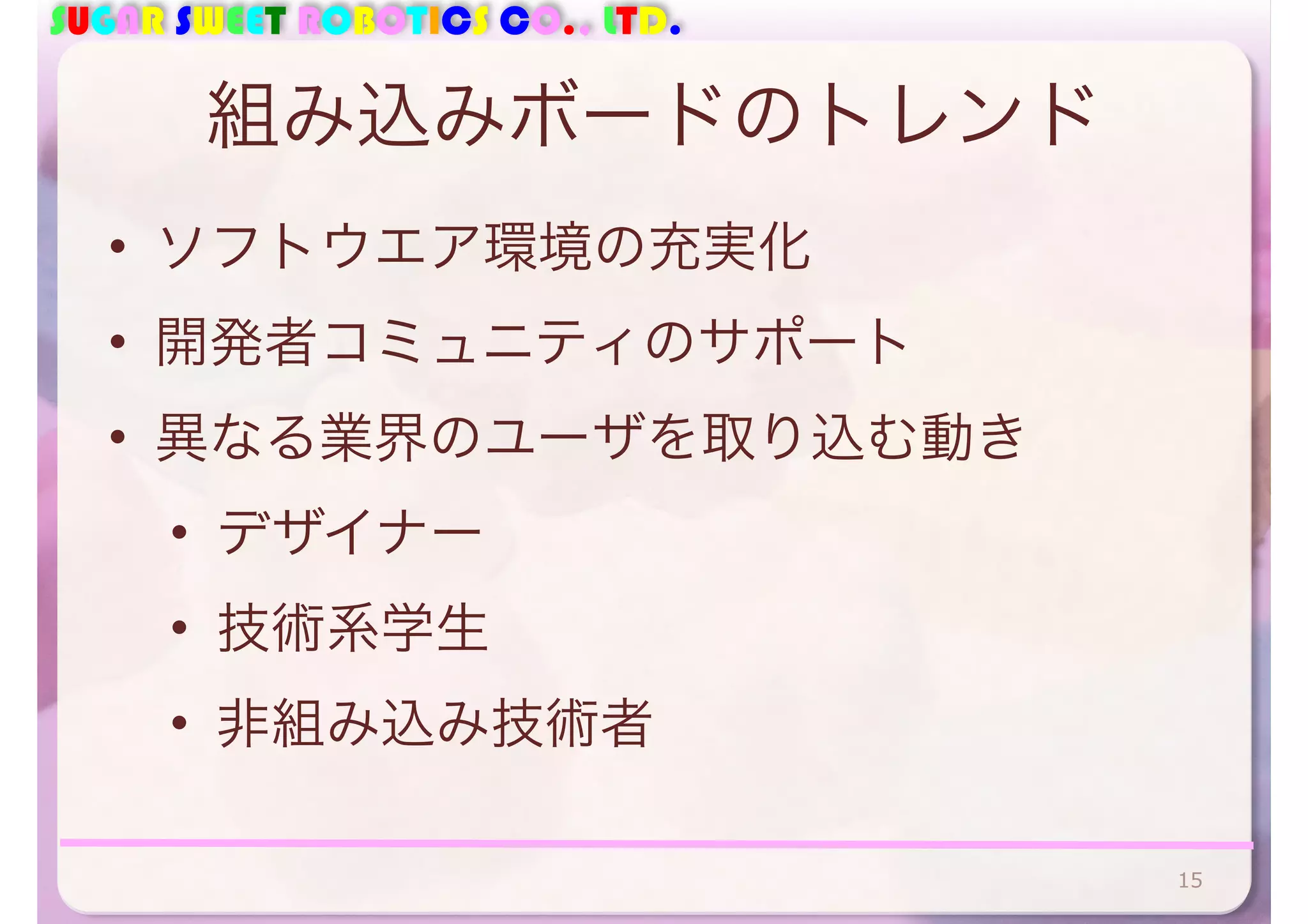 SUGAR SWEET ROBOTICS CO., LTD. 
組み込みボードのトレンド 
• ソフトウエア環境の充実化 
• 開発者コミュニティのサポート 
• 異なる業界のユーザを取り込む動き 
• デザイナー 
• 技術系学生 
• 非組み込み技術者 
15 
 