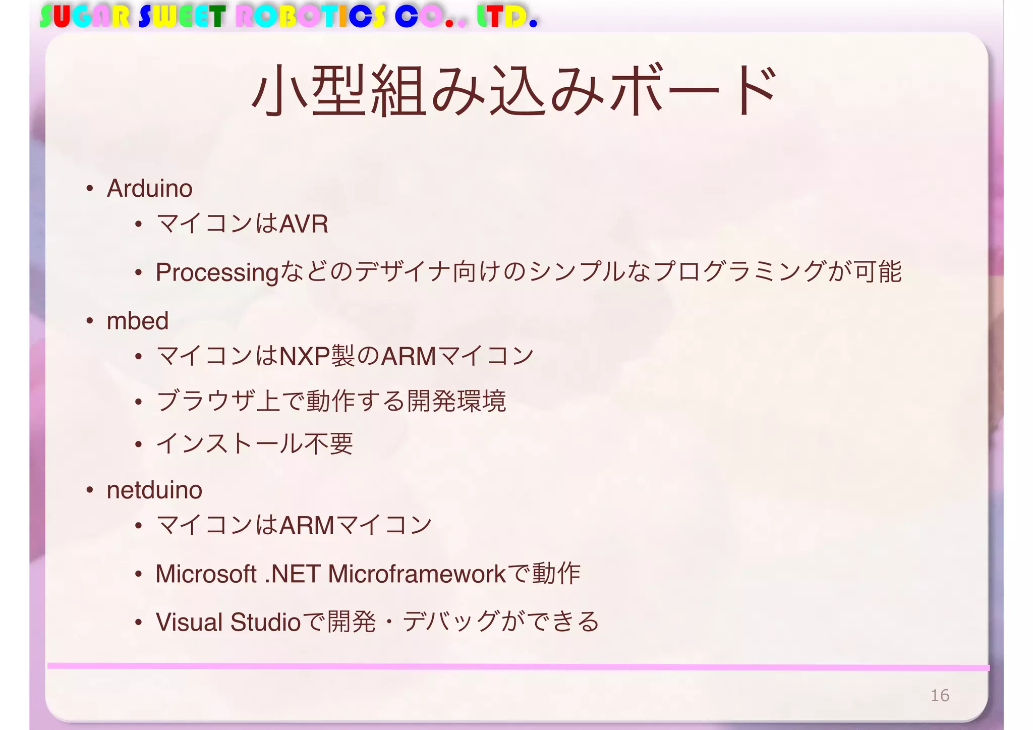 SUGAR SWEET ROBOTICS CO., LTD. 
小型組み込みボード 
• Arduino 
• マイコンはAVR 
• Processingなどのデザイナ向けのシンプルなプログラミングが可能 
• mbed 
• マイコンはNXP製のARMマイコン 
• ブラウザ上で動作する開発環境 
• インストール不要 
• netduino 
• マイコンはARMマイコン 
• Microsoft .NET Microframeworkで動作 
• Visual Studioで開発・デバッグができる 
16 
 