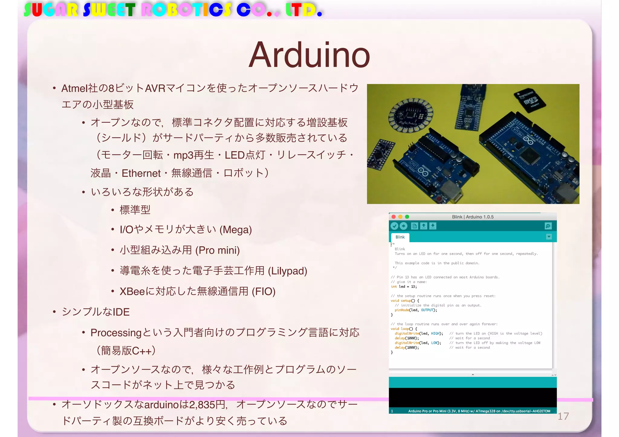 SUGAR SWEET ROBOTICS CO., LTD. 
Arduino 
• Atmel社の8ビットAVRマイコンを使ったオープンソースハードウ 
エアの小型基板 
• オープンなので，標準コネクタ配置に対応する増設基板 
（シールド）がサードパーティから多数販売されている 
（モーター回転・mp3再生・LED点灯・リレースイッチ・ 
液晶・Ethernet・無線通信・ロボット） 
• いろいろな形状がある 
• 標準型 
• I/Oやメモリが大きい (Mega) 
• 小型組み込み用 (Pro mini) 
• 導電糸を使った電子手芸工作用 (Lilypad) 
• XBeeに対応した無線通信用 (FIO) 
• シンプルなIDE 
• Processingという入門者向けのプログラミング言語に対応 
（簡易版C++） 
• オープンソースなので，様々な工作例とプログラムのソー 
スコードがネット上で見つかる 
• オーソドックスなarduinoは2,835円，オープンソースなのでサー 
ドパーティ製の互換ボードがより安く売っている17 
 