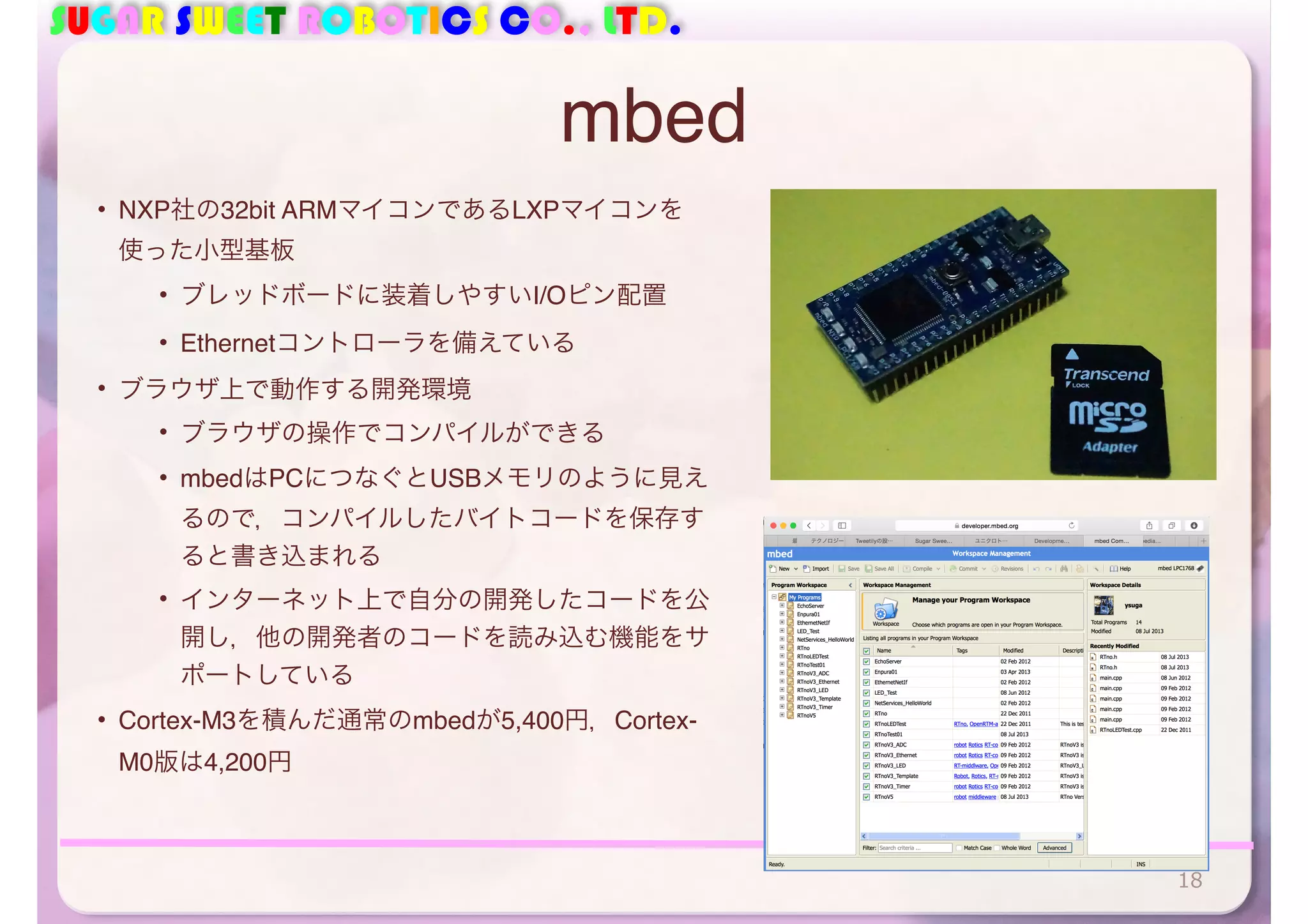 SUGAR SWEET ROBOTICS CO., LTD. 
mbed 
• NXP社の32bit ARMマイコンであるLXPマイコンを 
使った小型基板 
• ブレッドボードに装着しやすいI/Oピン配置 
• Ethernetコントローラを備えている 
• ブラウザ上で動作する開発環境 
• ブラウザの操作でコンパイルができる 
• mbedはPCにつなぐとUSBメモリのように見え 
るので，コンパイルしたバイトコードを保存す 
ると書き込まれる 
• インターネット上で自分の開発したコードを公 
開し，他の開発者のコードを読み込む機能をサ 
ポートしている 
• Cortex-M3を積んだ通常のmbedが5,400円，Cortex- 
M0版は4,200円 
18 
 