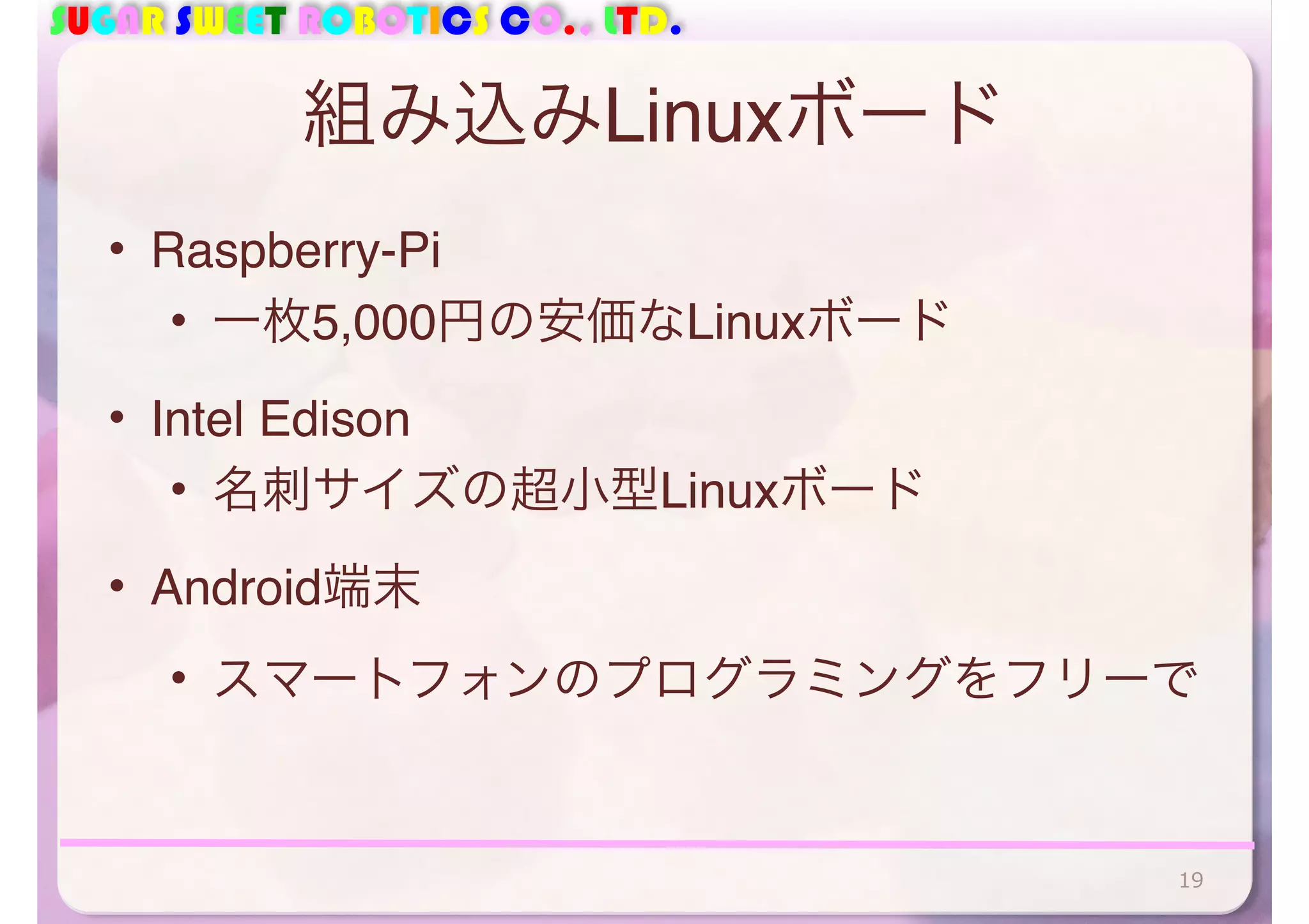 SUGAR SWEET ROBOTICS CO., LTD. 
組み込みLinuxボード 
• Raspberry-Pi 
• 一枚5,000円の安価なLinuxボード 
• Intel Edison 
• 名刺サイズの超小型Linuxボード 
• Android端末 
• スマートフォンのプログラミングをフリーで 
19 
 