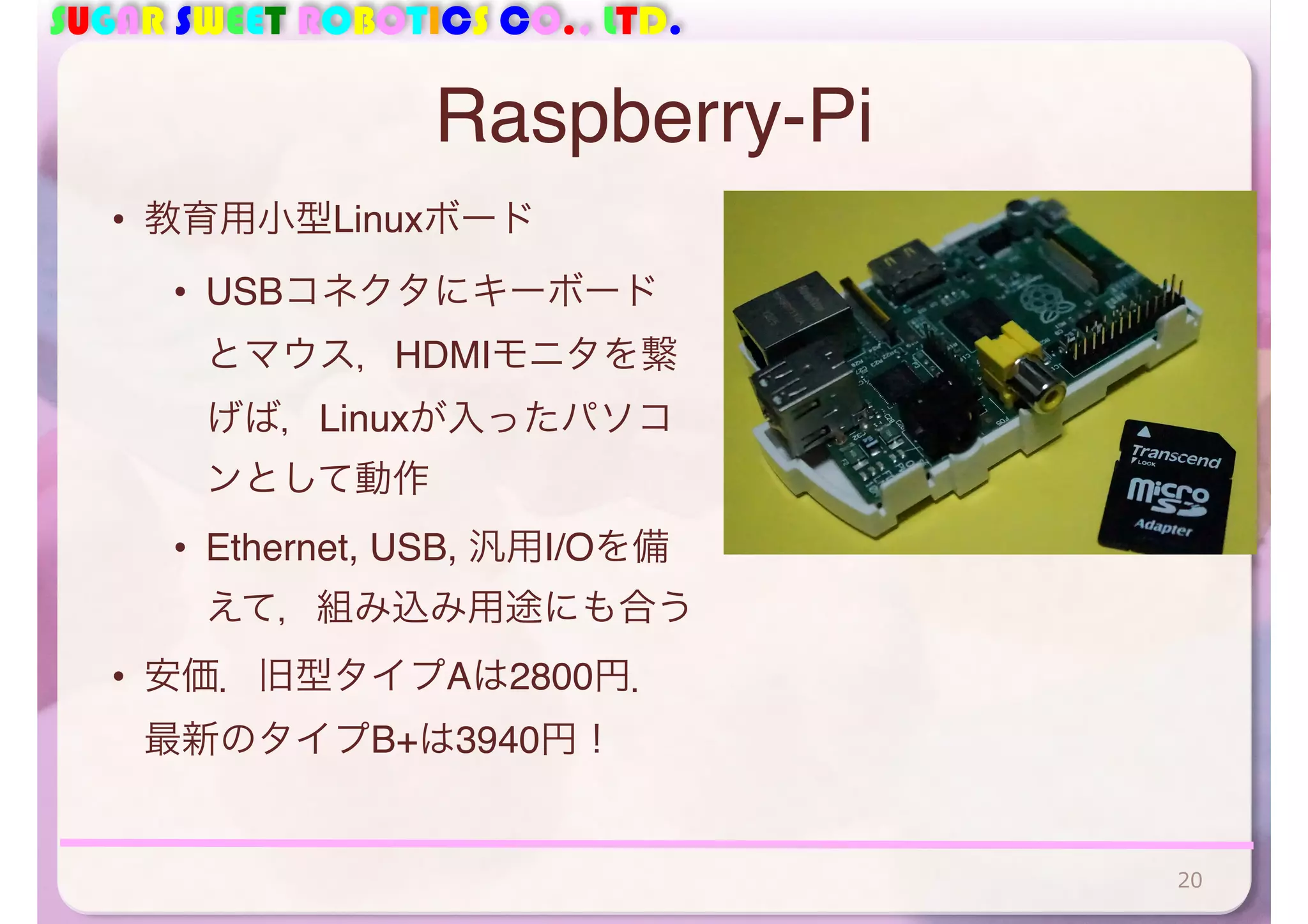 SUGAR SWEET ROBOTICS CO., LTD. 
Raspberry-Pi 
• 教育用小型Linuxボード 
• USBコネクタにキーボード 
とマウス，HDMIモニタを繋 
げば，Linuxが入ったパソコ 
ンとして動作 
• Ethernet, USB, 汎用I/Oを備 
えて，組み込み用途にも合う 
• 安価．旧型タイプAは2800円． 
最新のタイプB+は3940円！ 
20 
 