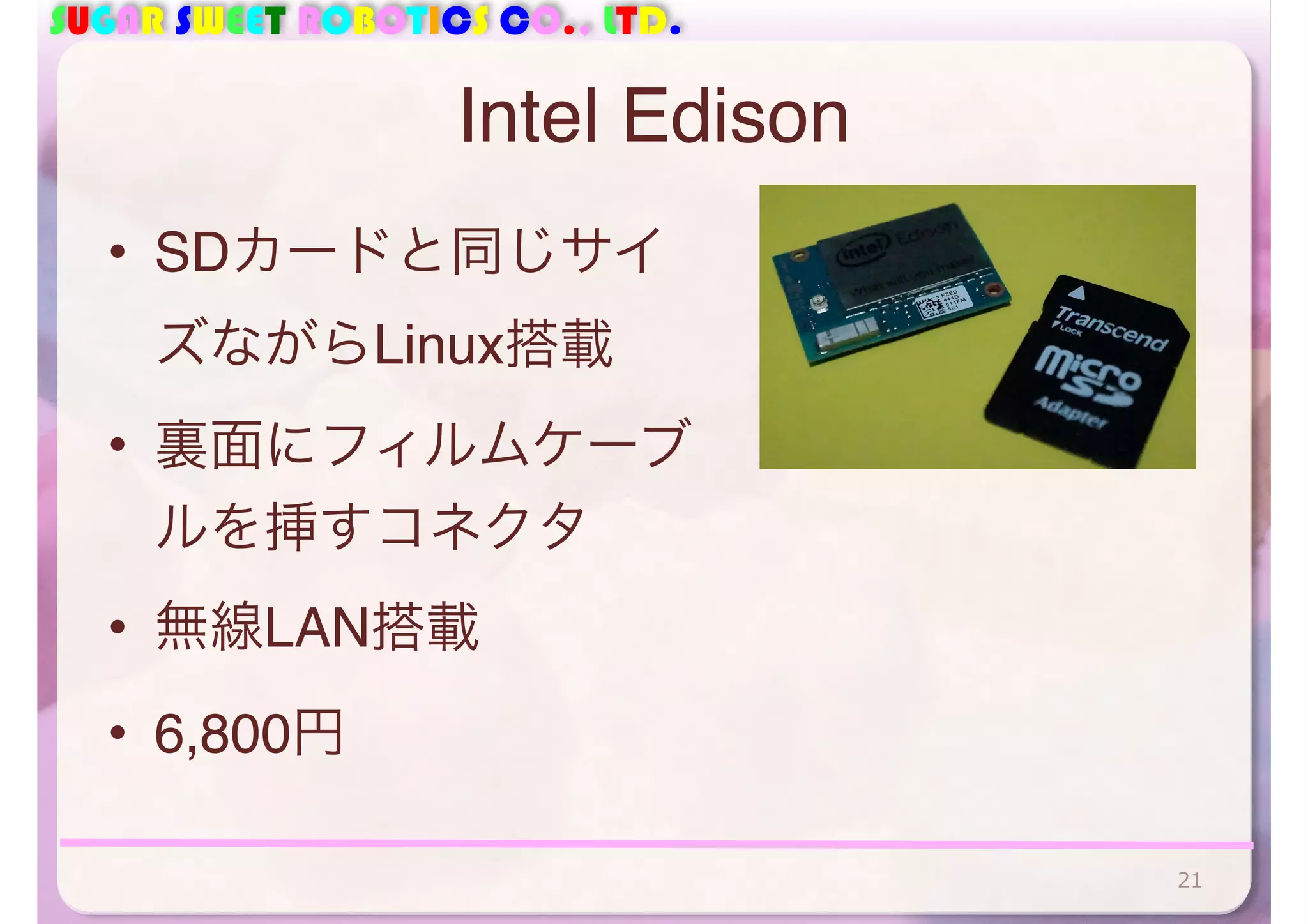 SUGAR SWEET ROBOTICS CO., LTD. 
Intel Edison 
• SDカードと同じサイ 
ズながらLinux搭載 
• 裏面にフィルムケーブ 
ルを挿すコネクタ 
• 無線LAN搭載 
• 6,800円 
21 
 