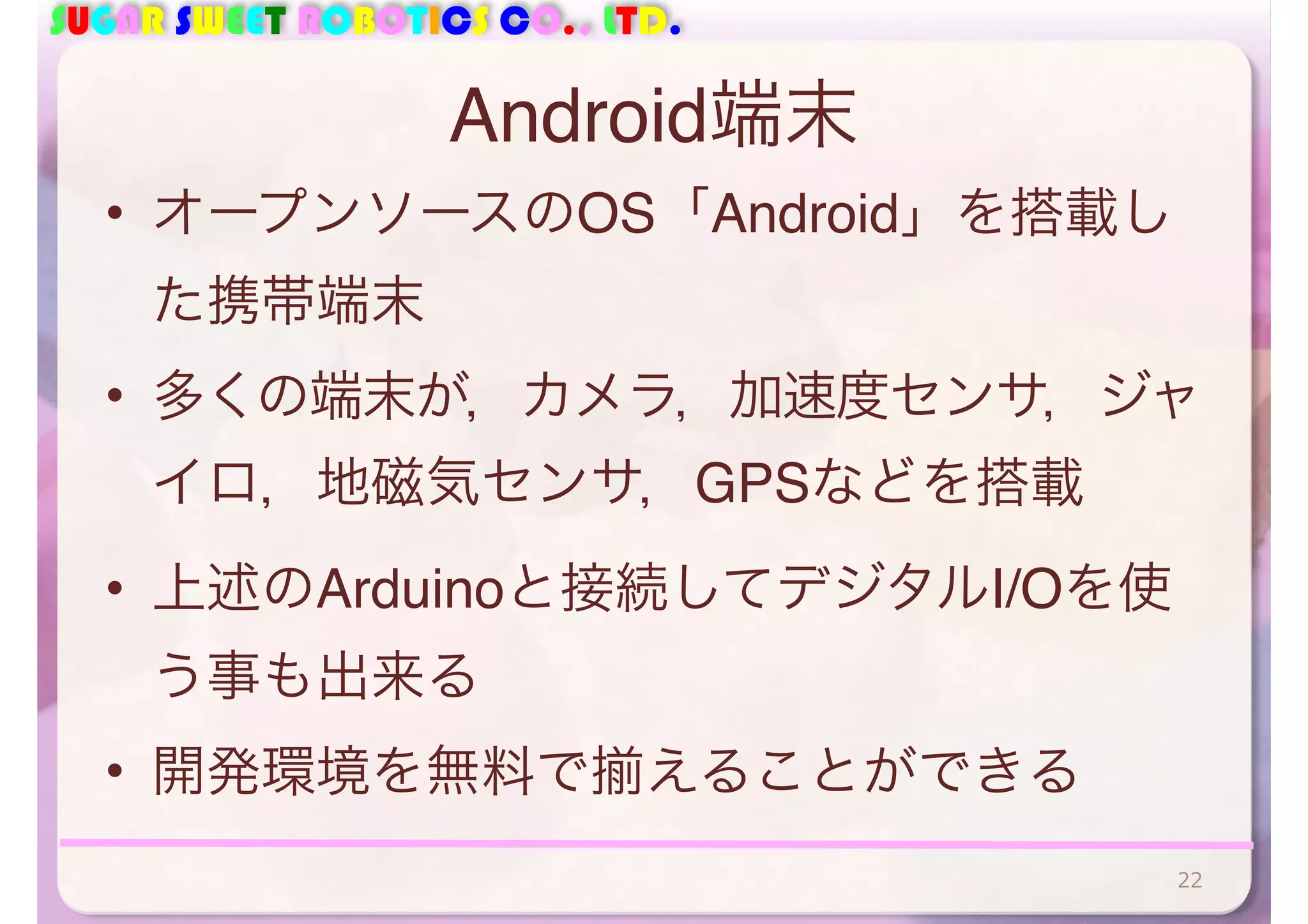 SUGAR SWEET ROBOTICS CO., LTD. 
Android端末 
• オープンソースのOS「Android」を搭載し 
た携帯端末 
• 多くの端末が，カメラ，加速度センサ，ジャ 
イロ，地磁気センサ，GPSなどを搭載 
• 上述のArduinoと接続してデジタルI/Oを使 
う事も出来る 
• 開発環境を無料で揃えることができる 
22 
 