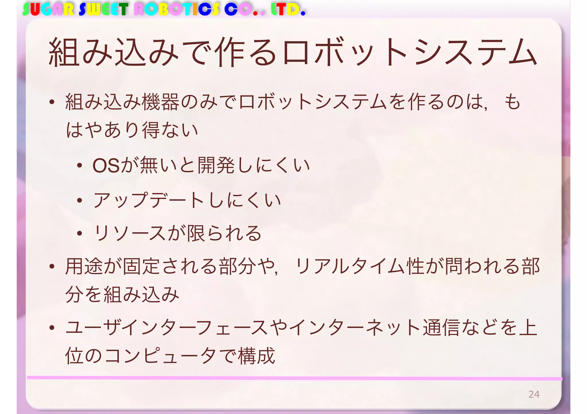 SUGAR SWEET ROBOTICS CO., LTD. 
組み込みで作るロボットシステム 
• 組み込み機器のみでロボットシステムを作るのは，も 
はやあり得ない 
• OSが無いと開発しにくい 
• アップデートしにくい 
• リソースが限られる 
• 用途が固定される部分や，リアルタイム性が問われる部 
分を組み込み 
• ユーザインターフェースやインターネット通信などを上 
位のコンピュータで構成 
24 
 