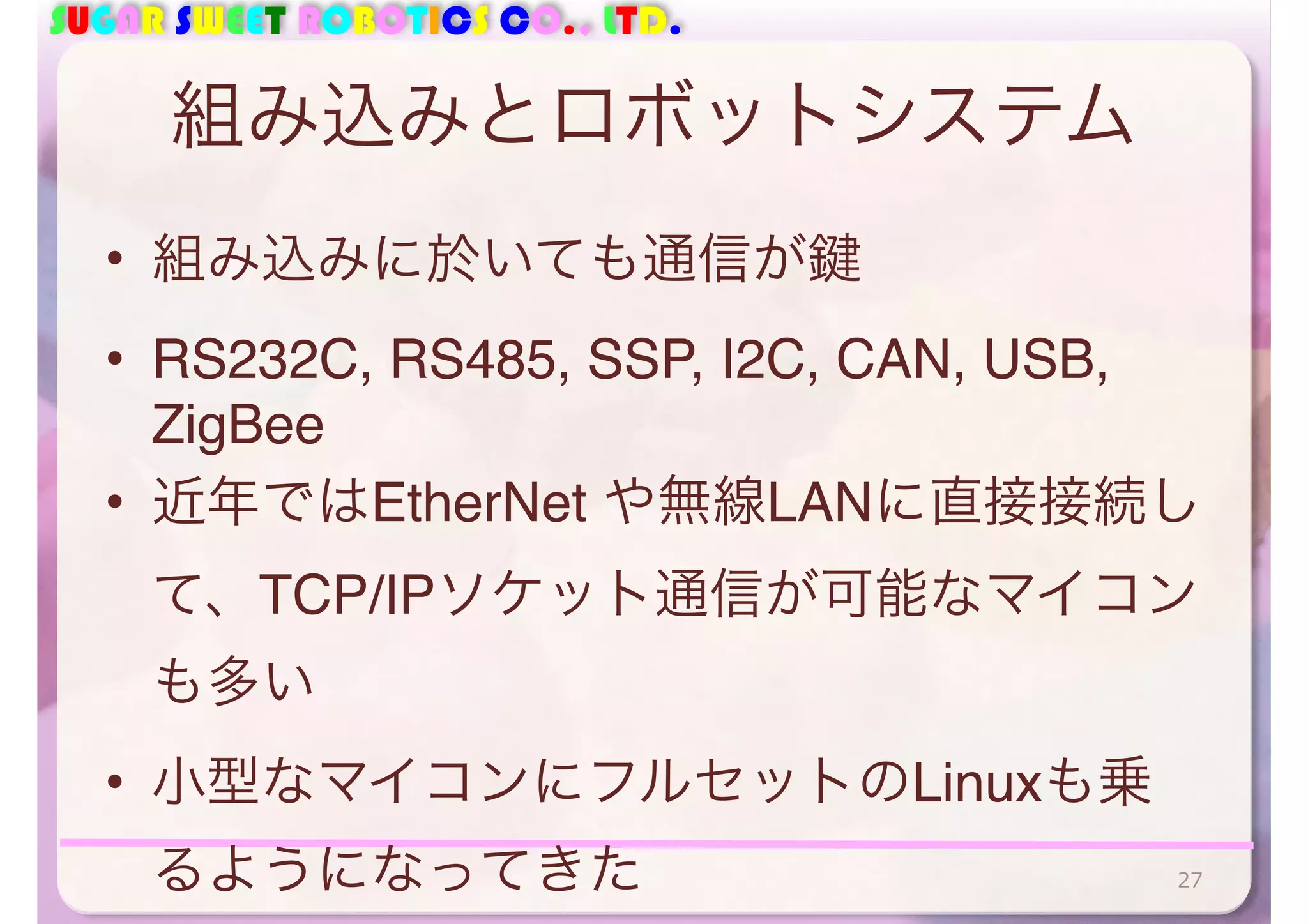 SUGAR SWEET ROBOTICS CO., LTD. 
組み込みとロボットシステム 
• 組み込みに於いても通信が鍵 
• RS232C, RS485, SSP, I2C, CAN, USB, 
ZigBee 
• 近年ではEtherNet や無線LANに直接接続し 
て、TCP/IPソケット通信が可能なマイコン 
も多い 
• 小型なマイコンにフルセットのLinuxも乗 
るようになってきた27 
 