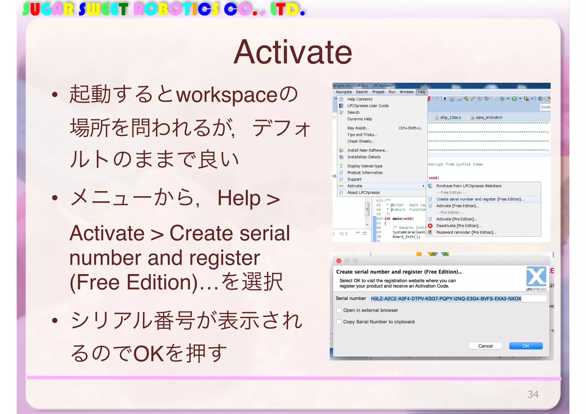 SUGAR SWEET ROBOTICS CO., LTD. 
Activate 
• 起動するとworkspaceの 
場所を問われるが，デフォ 
ルトのままで良い 
• メニューから，Help > 
Activate > Create serial 
number and register 
(Free Edition)…を選択 
• シリアル番号が表示され 
るのでOKを押す 
34 
 
