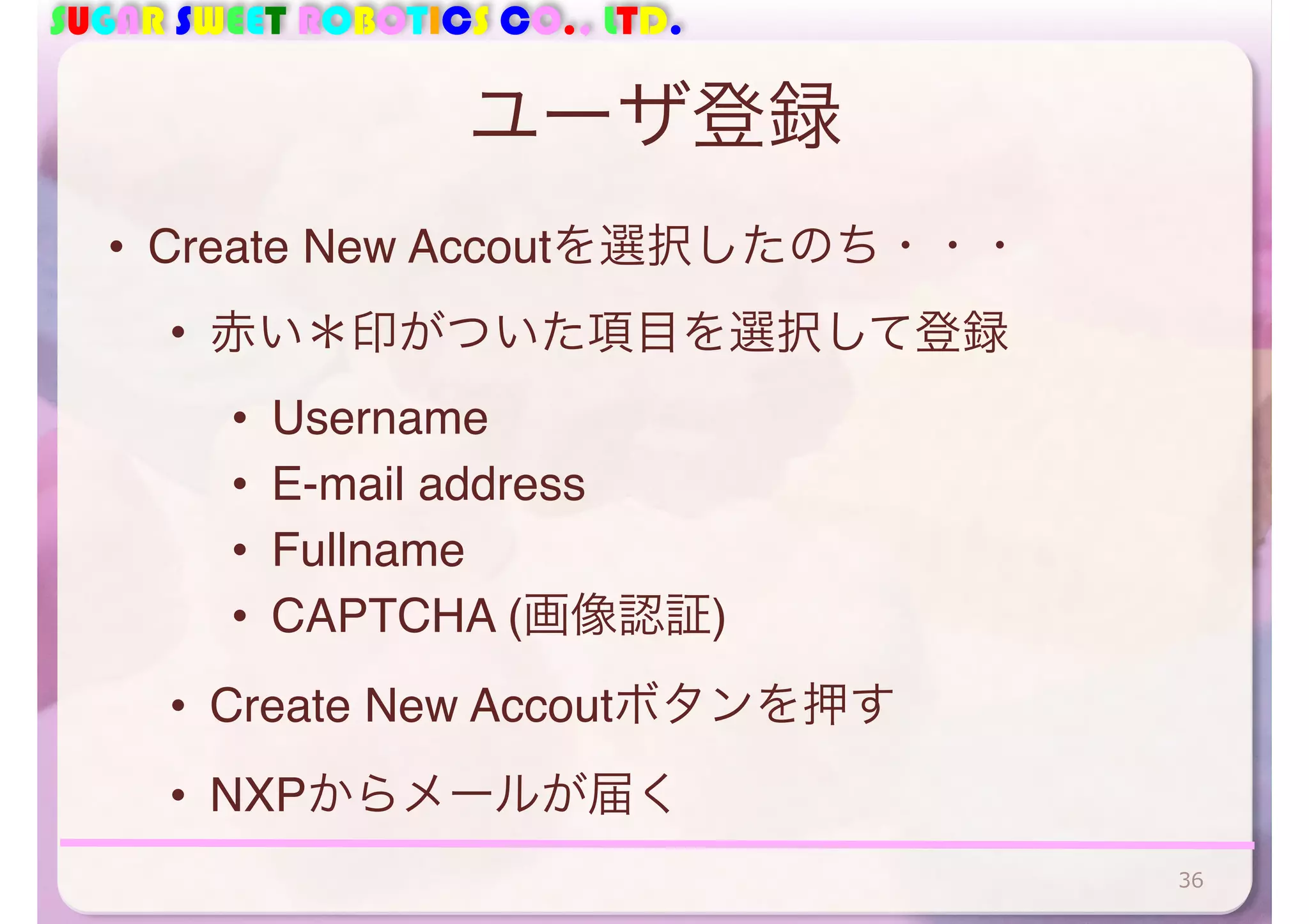 SUGAR SWEET ROBOTICS CO., LTD. 
ユーザ登録 
• Create New Accoutを選択したのち・・・ 
• 赤い＊印がついた項目を選択して登録 
• Username 
• E-mail address 
• Fullname 
• CAPTCHA (画像認証) 
• Create New Accoutボタンを押す 
• NXPからメールが届く 
36 
 