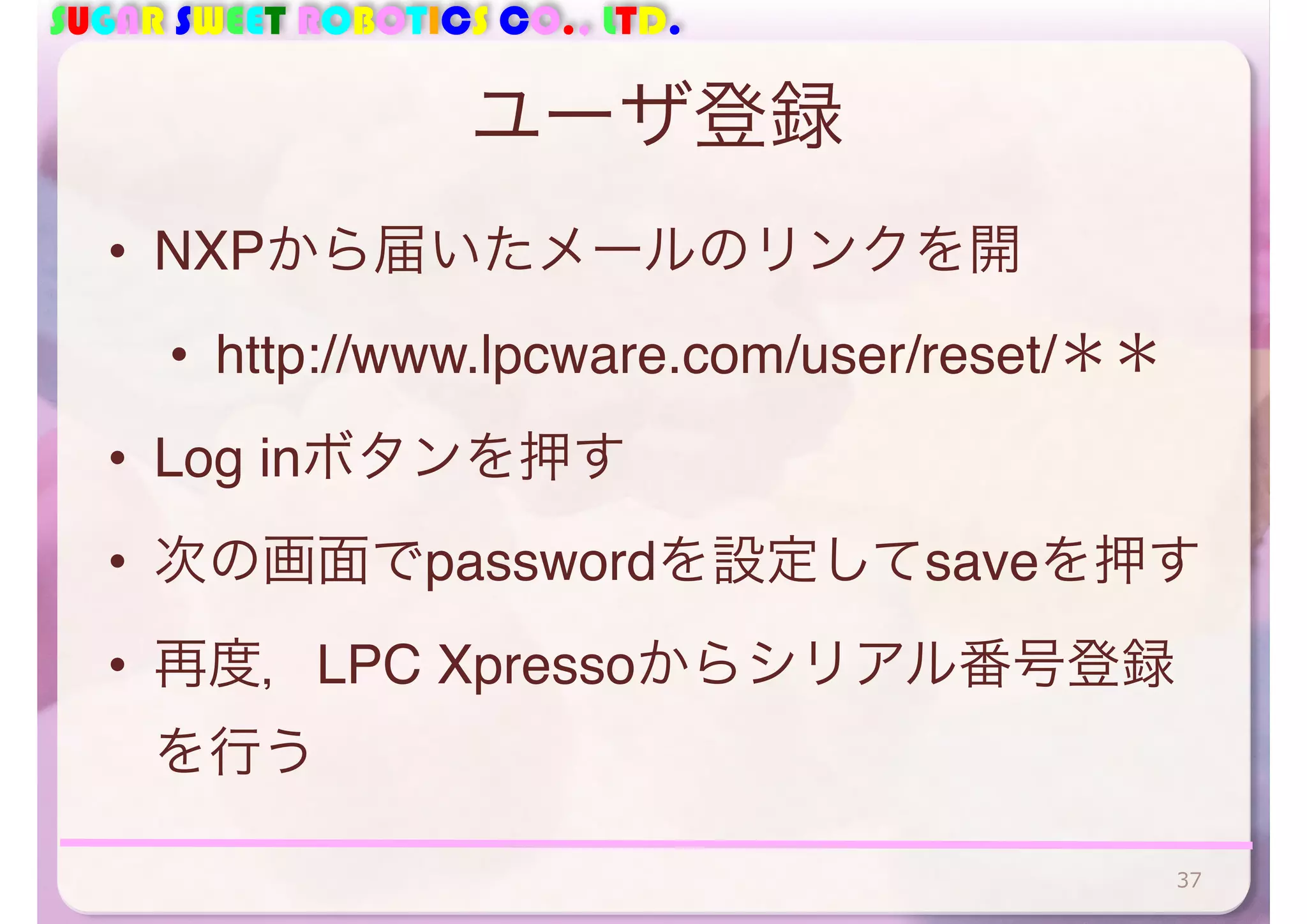SUGAR SWEET ROBOTICS CO., LTD. 
ユーザ登録 
• NXPから届いたメールのリンクを開 
• http://www.lpcware.com/user/reset/＊＊ 
• Log inボタンを押す 
• 次の画面でpasswordを設定してsaveを押す 
• 再度，LPC Xpressoからシリアル番号登録 
を行う 
37 
 