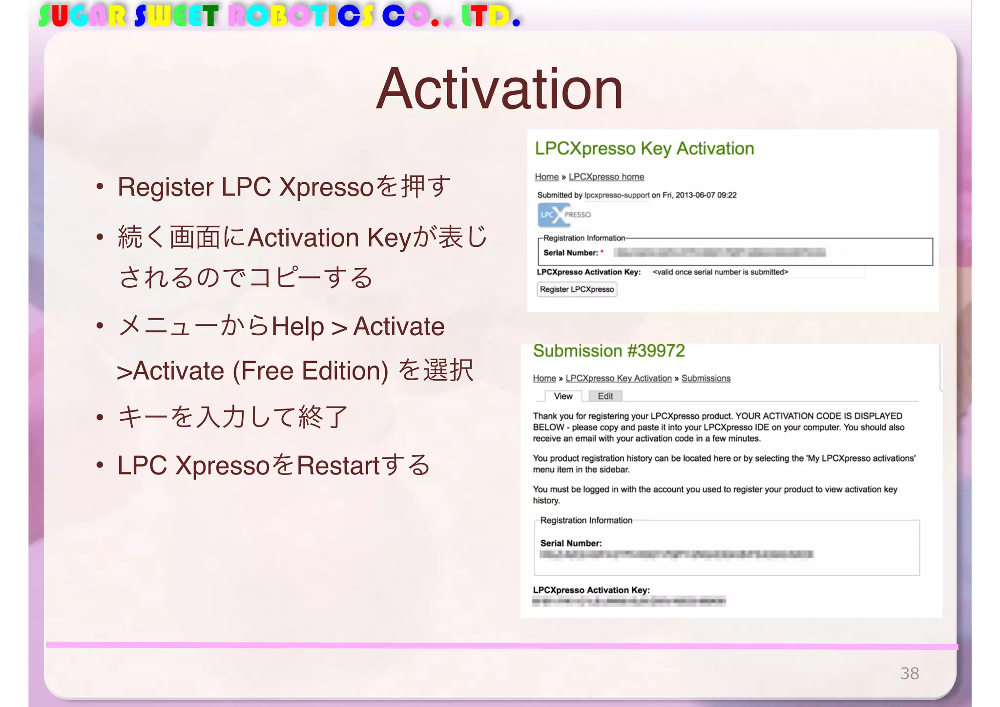 SUGAR SWEET ROBOTICS CO., LTD. 
Activation 
• Register LPC Xpressoを押す 
• 続く画面にActivation Keyが表じ 
されるのでコピーする 
• メニューからHelp > Activate 
>Activate (Free Edition) を選択 
• キーを入力して終了 
• LPC XpressoをRestartする 
38 
 