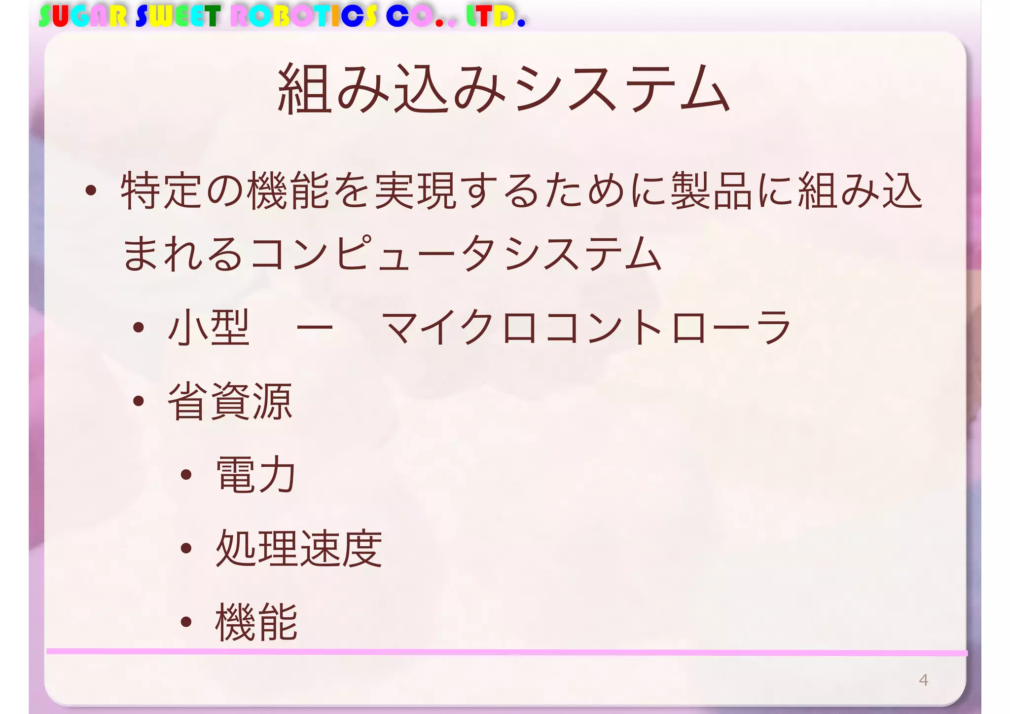 SUGAR SWEET ROBOTICS CO., LTD. 
組み込みシステム 
• 特定の機能を実現するために製品に組み込 
まれるコンピュータシステム 
• 小型　ー　マイクロコントローラ 
• 省資源 
• 電力 
• 処理速度 
• 機能 
4 
 