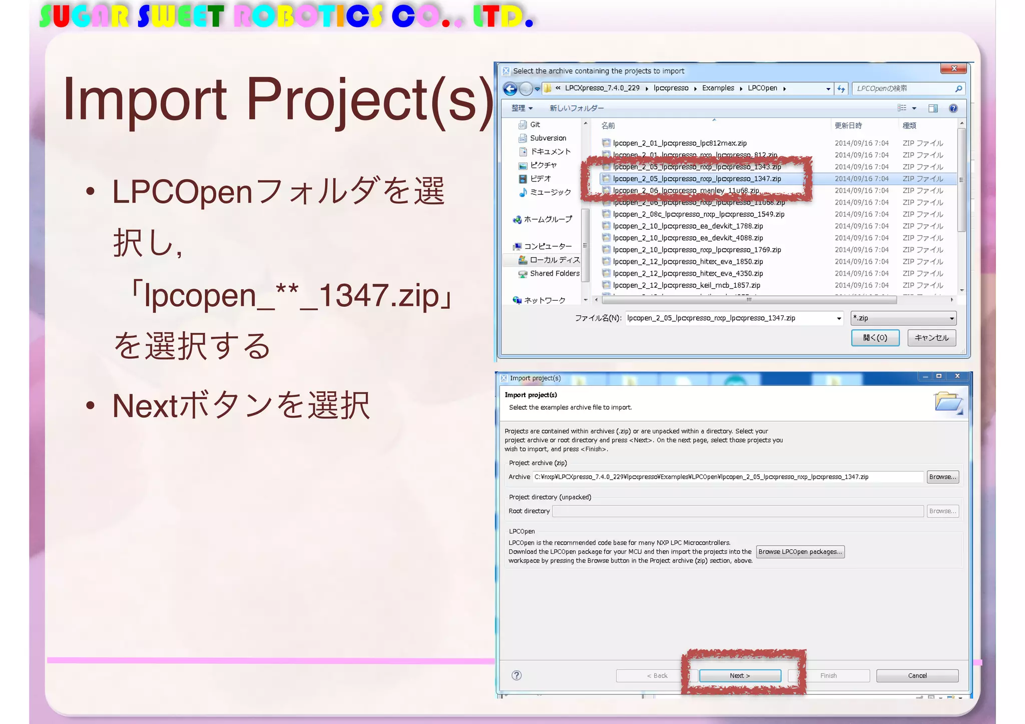 SUGAR SWEET ROBOTICS CO., LTD. 
Import Project(s) 
• LPCOpenフォルダを選 
択し， 
「lpcopen_**_1347.zip」 
を選択する 
• Nextボタンを選択 
41 
 