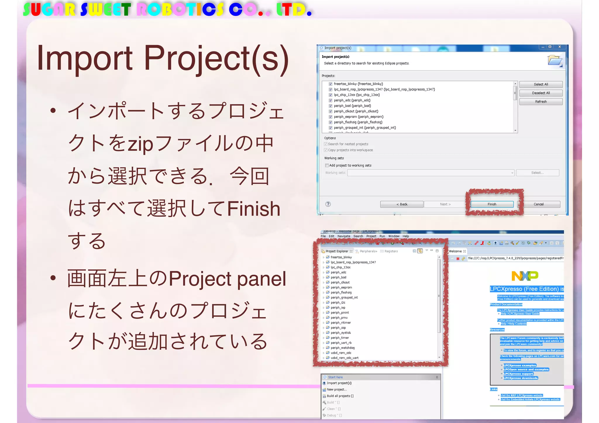 SUGAR SWEET ROBOTICS CO., LTD. 
• インポートするプロジェ 
クトをzipファイルの中 
から選択できる．今回 
はすべて選択してFinish 
する 
• 画面左上のProject panel 
にたくさんのプロジェ 
クトが追加されている 
42 
Import Project(s) 
 