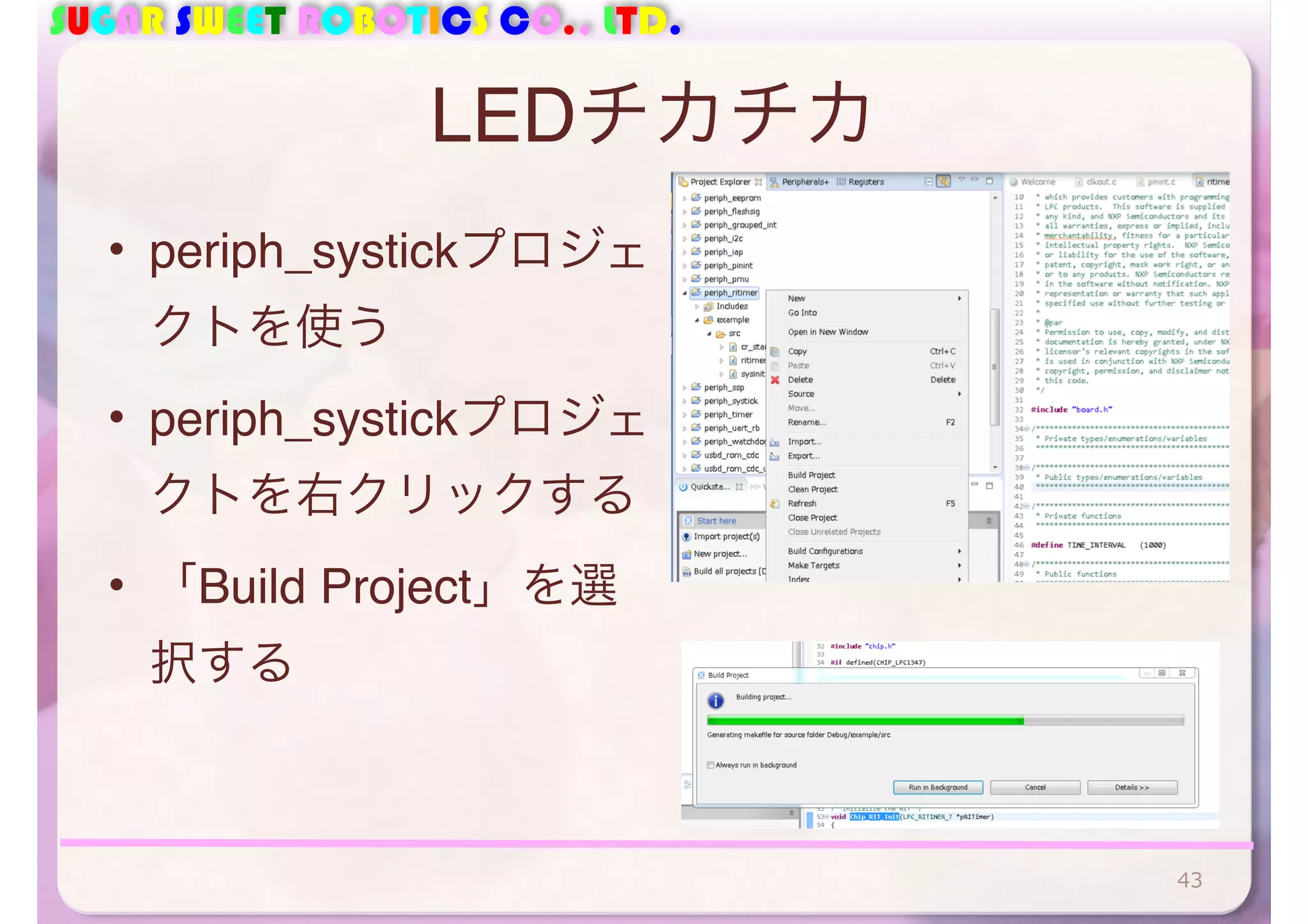 SUGAR SWEET ROBOTICS CO., LTD. 
LEDチカチカ 
• periph_systickプロジェ 
クトを使う 
• periph_systickプロジェ 
クトを右クリックする 
• 「Build Project」を選 
択する 
43 
 