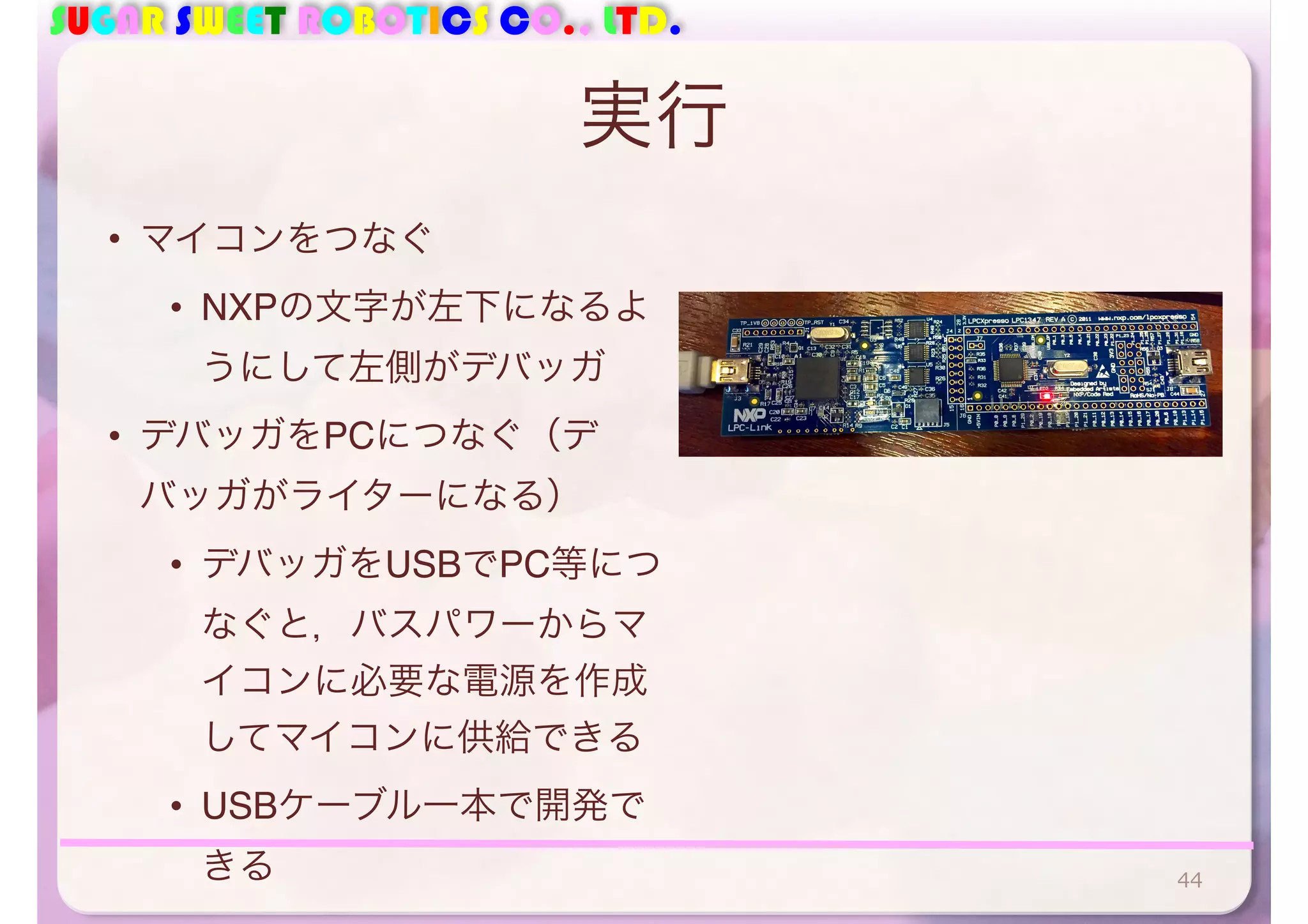 SUGAR SWEET ROBOTICS CO., LTD. 
実行 
• マイコンをつなぐ 
• NXPの文字が左下になるよ 
うにして左側がデバッガ 
• デバッガをPCにつなぐ（デ 
バッガがライターになる） 
• デバッガをUSBでPC等につ 
なぐと，バスパワーからマ 
イコンに必要な電源を作成 
してマイコンに供給できる 
• USBケーブル一本で開発で 
きる44 
 