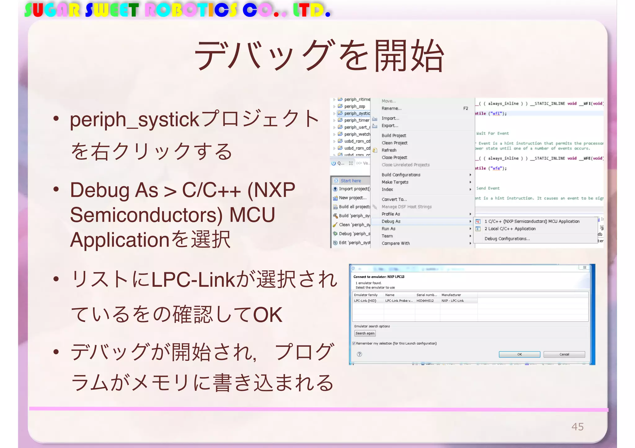 SUGAR SWEET ROBOTICS CO., LTD. 
デバッグを開始 
• periph_systickプロジェクト 
を右クリックする 
• Debug As > C/C++ (NXP 
Semiconductors) MCU 
Applicationを選択 
• リストにLPC-Linkが選択され 
ているをの確認してOK 
• デバッグが開始され，プログ 
ラムがメモリに書き込まれる 
45 
 