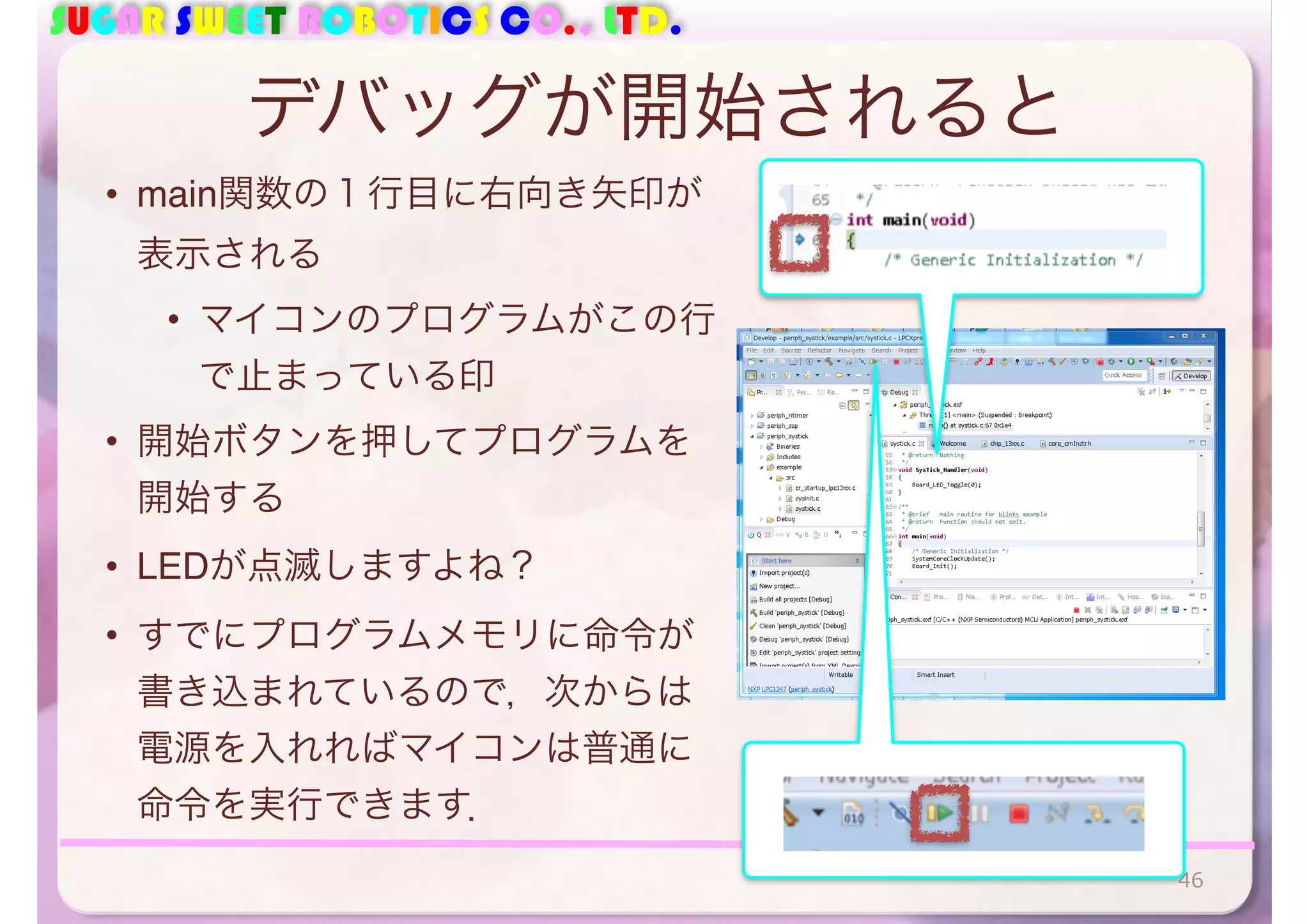 SUGAR SWEET ROBOTICS CO., LTD. 
デバッグが開始されると 
• main関数の１行目に右向き矢印が 
表示される 
• マイコンのプログラムがこの行 
で止まっている印 
• 開始ボタンを押してプログラムを 
開始する 
• LEDが点滅しますよね？ 
• すでにプログラムメモリに命令が 
書き込まれているので，次からは 
電源を入れればマイコンは普通に 
命令を実行できます． 
46 
 