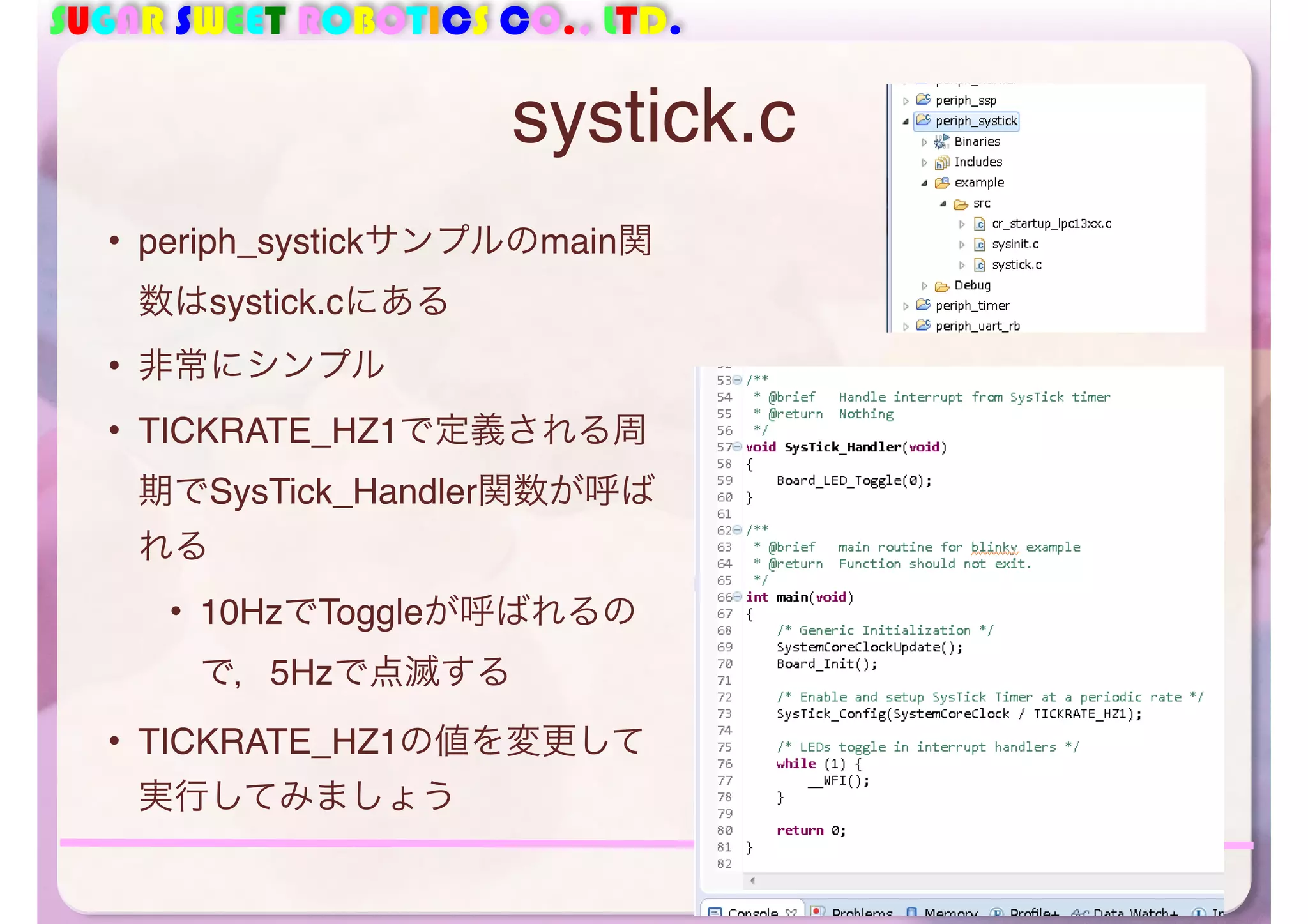 SUGAR SWEET ROBOTICS CO., LTD. 
systick.c 
• periph_systickサンプルのmain関 
数はsystick.cにある 
• 非常にシンプル 
• TICKRATE_HZ1で定義される周 
期でSysTick_Handler関数が呼ば 
れる 
• 10HzでToggleが呼ばれるの 
で，5Hzで点滅する 
• TICKRATE_HZ1の値を変更して 
実行してみましょう 
47 
 