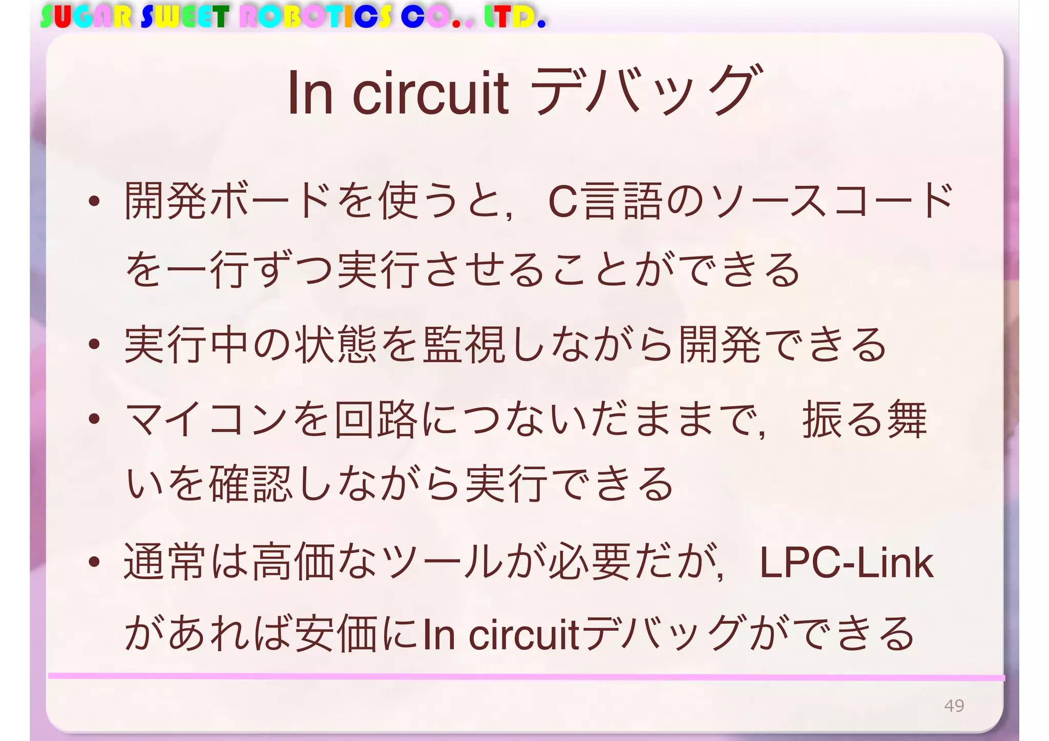 SUGAR SWEET ROBOTICS CO., LTD. 
In circuit デバッグ 
• 開発ボードを使うと，C言語のソースコード 
を一行ずつ実行させることができる 
• 実行中の状態を監視しながら開発できる 
• マイコンを回路につないだままで，振る舞 
いを確認しながら実行できる 
• 通常は高価なツールが必要だが，LPC-Link 
があれば安価にIn circuitデバッグができる 
49 
 