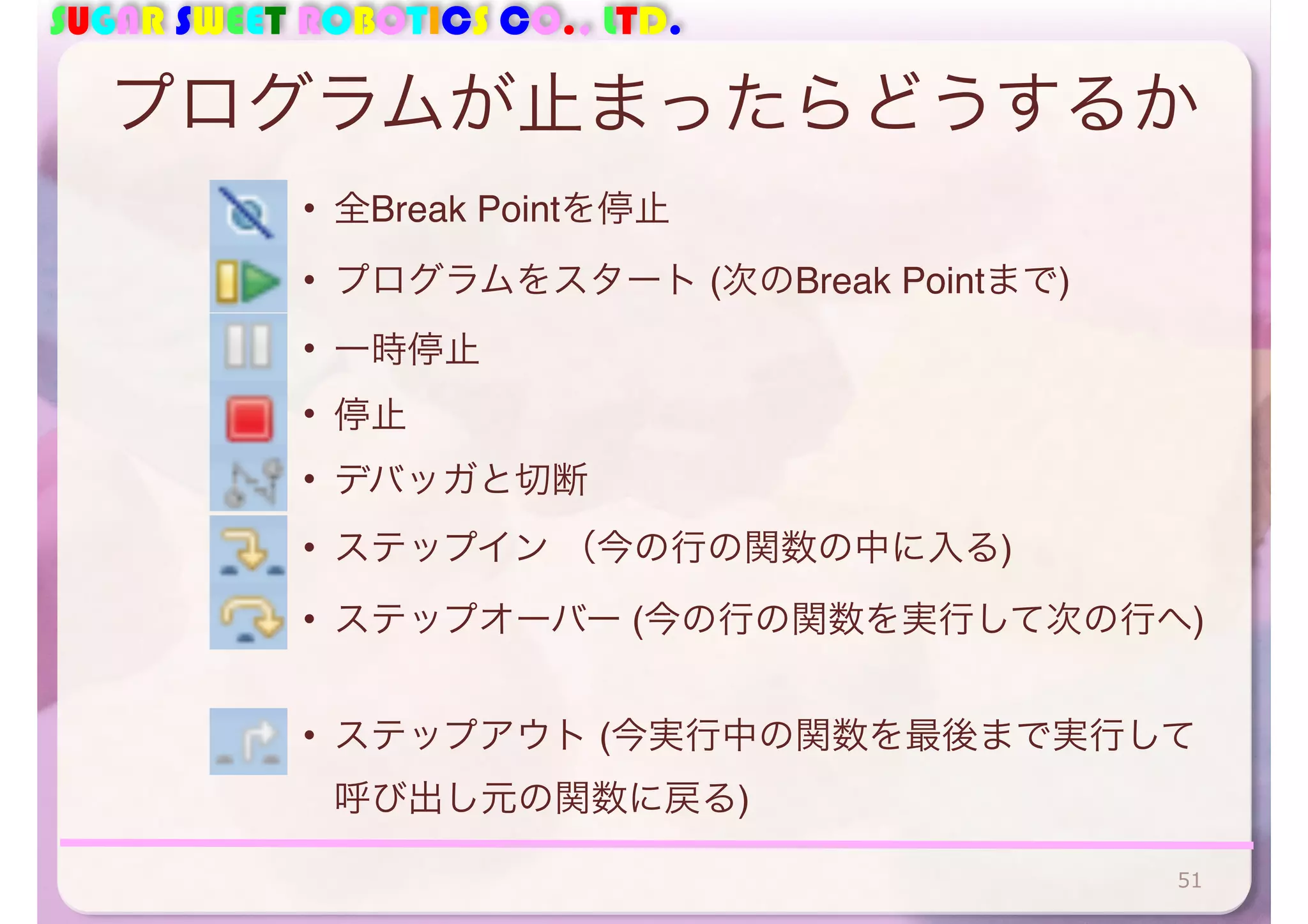 SUGAR SWEET ROBOTICS CO., LTD. 
プログラムが止まったらどうするか 
• 全Break Pointを停止 
• プログラムをスタート (次のBreak Pointまで) 
• 一時停止 
• 停止 
• デバッガと切断 
• ステップイン （今の行の関数の中に入る) 
• ステップオーバー (今の行の関数を実行して次の行へ) 
• ステップアウト (今実行中の関数を最後まで実行して 
呼び出し元の関数に戻る) 
51 
 