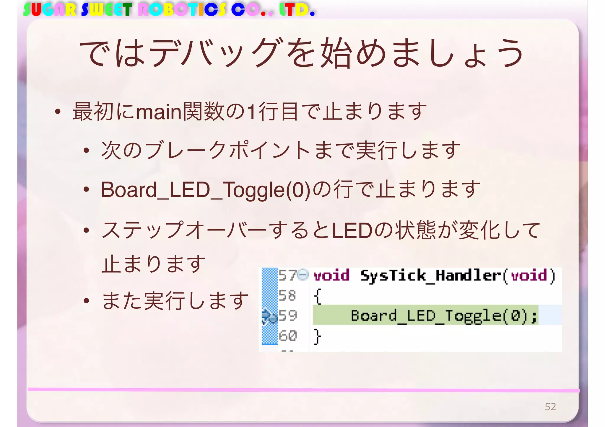 SUGAR SWEET ROBOTICS CO., LTD. 
ではデバッグを始めましょう 
• 最初にmain関数の1行目で止まります 
• 次のブレークポイントまで実行します 
• Board_LED_Toggle(0)の行で止まります 
• ステップオーバーするとLEDの状態が変化して 
止まります 
• また実行します 
52 
 